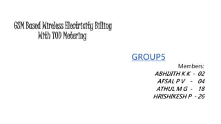 GSM Based Wireless Electricity Billing
With TOD Metering
GROUP5
Members:
ABHIJITH K K - 02
AFSAL P V - 04
ATHUL M G - 18
HRISHIKESH P - 26
 