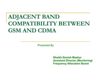 ADJACENT BAND  COMPATIBILITY BETWEEN GSM AND CDMA Presented By Sheikh Danish Mazhar Assistant Director (Monitoring) Frequency Allocation Board 