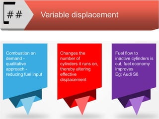 Variable displacement##
Combustion on
demand -
qualitative
approach -
reducing fuel input
Changes the
number of
cylinders it runs on,
thereby altering
effective
displacement
Fuel flow to
inactive cylinders is
cut, fuel economy
improves
Eg: Audi S8
 