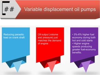 Variable displacement oil pumps##
Reducing parasitic
load on crank shaft
Oil output (volume
and pressure) just
matches the demand
of engine
• 3%-6% higher fuel
economy during both
hot and cold starts
• Higher engine
speeds producing
greater fuel-economy
benefits.
 