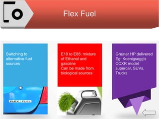 Flex Fuel
Switching to
alternative fuel
sources
E10 to E85: mixture
of Ethanol and
gasoline
Can be made from
biological sources
Greater HP delivered
Eg: Koenigsegg's
CCXR model
supercar, SUVs,
Trucks
 