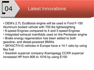 Latest Innovations04
• OEM's 2.7L EcoBoost engine will be used in Ford F-150
Aluminum bodied vehicle with 700 lbs lightweighting
• 6-speed Engines compared to 4 and 5 speed Engines
• Integrated exhaust manifolds used on the Pentastar engine
• Brake energy regeneration has been added to both
gasoline- and diesel-powered BMWs
• SKYACTIV-G vehicles in Europe have a 14:1 ratio by using
flex fuel
• Swedish supercar company Koenigsegg CCXR supercar
increased HP from 806 to 1016 by using E100
 