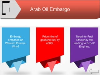 Arab Oil Embargoi
Embargo
emposed on
Western Powers.
Why?
Price hike of
gasoline fuel by
400%.
Need for Fuel
Efficiency felt
leading to Eco-IC
Engines.
 