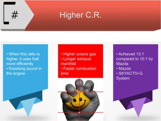 Higher C.R.#
• When this ratio is
higher, it uses fuel
more efficiently
• Knocking sound in
the engine
• Higher octane gas
• Longer exhaust
manifold
• Faster combustion
time
• Achieved 13:1
compared to 10:1 by
Mazda
• Mazda
• SKYACTIV-G
System
 