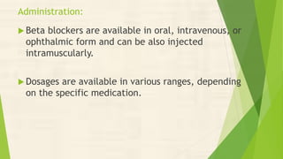 Administration:
 Beta blockers are available in oral, intravenous, or
ophthalmic form and can be also injected
intramuscularly.
 Dosages are available in various ranges, depending
on the specific medication.
 