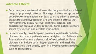 Adverse Effects:
 Beta receptors are found all over the body and induce a broad
range of physiologic effects. Blockage of these receptors with
beta-blocker medications can lead to many adverse effects.
Bradycardia and hypotension are two adverse effects that
may commonly occur. Fatigue, dizziness, nausea, and
constipation are also widely reported. Some patients report
sexual dysfunction and erectile dysfunction.
 Less commonly, bronchospasm presents in patients on beta
blockers. Asthmatic patients are at a higher risk. Patients with
Raynaud syndrome are also at risk of exacerbation. Beta
blockers can induce both hyper glycemia and mask the
hemodynamic signs usually seen in a hypo glycemic patient,
such as tachycardia.
 