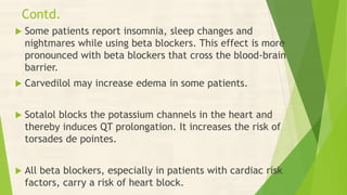 Contd.
 Some patients report insomnia, sleep changes and
nightmares while using beta blockers. This effect is more
pronounced with beta blockers that cross the blood-brain
barrier.
 Carvedilol may increase edema in some patients.
 Sotalol blocks the potassium channels in the heart and
thereby induces QT prolongation. It increases the risk of
torsades de pointes.
 All beta blockers, especially in patients with cardiac risk
factors, carry a risk of heart block.
 