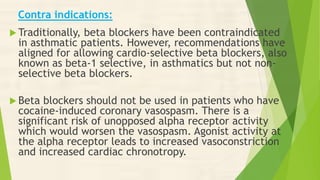 Contra indications:
 Traditionally, beta blockers have been contraindicated
in asthmatic patients. However, recommendations have
aligned for allowing cardio-selective beta blockers, also
known as beta-1 selective, in asthmatics but not non-
selective beta blockers.
 Beta blockers should not be used in patients who have
cocaine-induced coronary vasospasm. There is a
significant risk of unopposed alpha receptor activity
which would worsen the vasospasm. Agonist activity at
the alpha receptor leads to increased vasoconstriction
and increased cardiac chronotropy.
 