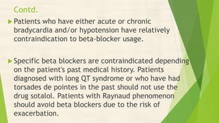 Contd.
 Patients who have either acute or chronic
bradycardia and/or hypotension have relatively
contraindication to beta-blocker usage.
 Specific beta blockers are contraindicated depending
on the patient's past medical history. Patients
diagnosed with long QT syndrome or who have had
torsades de pointes in the past should not use the
drug sotalol. Patients with Raynaud phenomenon
should avoid beta blockers due to the risk of
exacerbation.
 