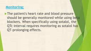 Monitoring:
The patient's heart rate and blood pressure
should be generally monitored while using beta
blockers. When specifically using sotalol, the
QTc interval requires monitoring as sotalol has
QT-prolonging effects.
 