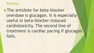 Toxicity:
The antidote for beta-blocker
overdose is glucagon. It is especially
useful in beta-blocker-induced
cardiotoxicity. The second line of
treatment is cardiac pacing if glucagon
fails.
 