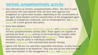 Intrinsic sympathomimetic activity:
 Also referred to as intrinsic sympathomimetic effect, this term is used
particularly with beta blockers that can show both agonism and
antagonism at a given beta receptor, depending on the concentration of
the agent (beta blocker) and the concentration of the antagonized agent
(usually an endogenous compound, such as norepinephrine). See partial
agonist for a more general description.
 Some beta blockers
(e.g. oxprenolol, pindolol, penbutolol, labetalol and acebutolol) exhibit
intrinsic sympathomimetic activity (ISA). These agents are capable of
exerting low-level agonist activity at the β-adrenergic receptor while
simultaneously acting as a receptor site antagonist. These agents,
therefore, may be useful in individuals exhibiting
excessive bradycardia with sustained beta blocker therapy.
 Agents with ISA are not used after myocardial infarctions, as they have not
been demonstrated to be beneficial. They may also be less effective than
other beta blockers in the management of angina and tachyarrhythmia.
 