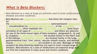What is Beta Blockers:
 Beta-blockers as a class of drugs are primarily used to treat cardiovascular
diseases and other conditions.
 Beta Blockers are competitive antagonists that block the receptor sites
for
the endogenous catecholamines epinephrine (adrenaline)and norepinephri
ne (noradrenaline) on adrenergic beta receptors, of the sympathetic
nervous system, which mediates the fight-or-flight response. Some block
activation of all types of β-adrenergic receptors and others are selective
for one of the three known types of beta receptors, designated β1, β2 and
β3 receptors. β1-adrenergic receptors are located mainly in the heart and
in the kidneys. β2-adrenergic receptors are located mainly in the lungs,
gastrointestinal tract, liver, uterus, vascular smooth muscle, and skeletal
muscle. β3-adrenergic receptors are located in fat cells. Blockage of these
receptors by beta-blocking medicines are used to treat a broad range of
illnesses. Beta-blockers as a class of medications are essential drugs and
are first-line treatments in many acute and chronic conditions.
 