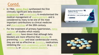 Contd.
 In 1964, James Black synthesized the first
clinically significant beta blockers—
propranolol and pronethalol; it revolutionized the
medical management of angina pectoris and is
considered by many to be one of the most
important contributions to clinical medicine
and pharmacology of the 20th century.
 For the treatment of primary hypertension, meta-
analyses of studies which mostly
used atenolol have shown that although beta
blockers are more effective than placebo in
preventing stroke and total cardiovascular events,
they are not as effective as diuretics, medications
inhibiting the renin–angiotensin system (e.g., ACE
inhibitors), or calcium channel blockers.
 