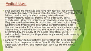 Medical Uses:
 Beta blockers are indicated and have FDA approval for the treatment
of tachycardia, hypertension, myocardial infarction, congestive heart
failure, cardiac arrhythmias, coronary artery disease,
hyperthyroidism, essential tremor, aortic dissection, portal
hypertension, glaucoma, migraine prophylaxis, and other conditions.
They are also used to treat less common conditions such as long QT
syndrome and hypertrophic obstructive cardiomyopathy. Beta
blockers are available for administration in three main forms: oral,
intravenous, and ophthalmic and the route of administration is often
determined by the acuity of the illness (parenteral use in
arrhythmias), disease type (topical use in glaucoma) and chronicity
of the disease.
 Congestive heart failure patients are treated with beta blockers if
they are in a compensated state. Specifically, the beta blockers
bisoprolol, carvedilol, and metoprolol succinate are the agents
chosen.
 