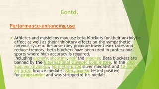 Contd.
Performance-enhancing use
 Athletes and musicians may use beta blockers for their anxiolytic
effect as well as their inhibitory effects on the sympathetic
nervous system. Because they promote lower heart rates and
reduce tremors, beta blockers have been used in professional
sports where high accuracy is required,
including archery, shooting, golf and snooker. Beta blockers are
banned by the International Olympic Committee. In the 2008
Summer Olympics, 50-metre pistol silver medalist and 10-metre
air pistol bronze medalist Kim Jong-su tested positive
for propranolol and was stripped of his medals.
 
