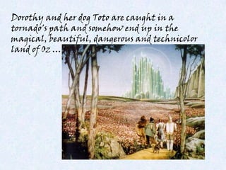 Dorothy and her dog Toto are caught in a
tornado's path and somehow end up in the
magical, beautiful, dangerous and technicolor
land of Oz …
 