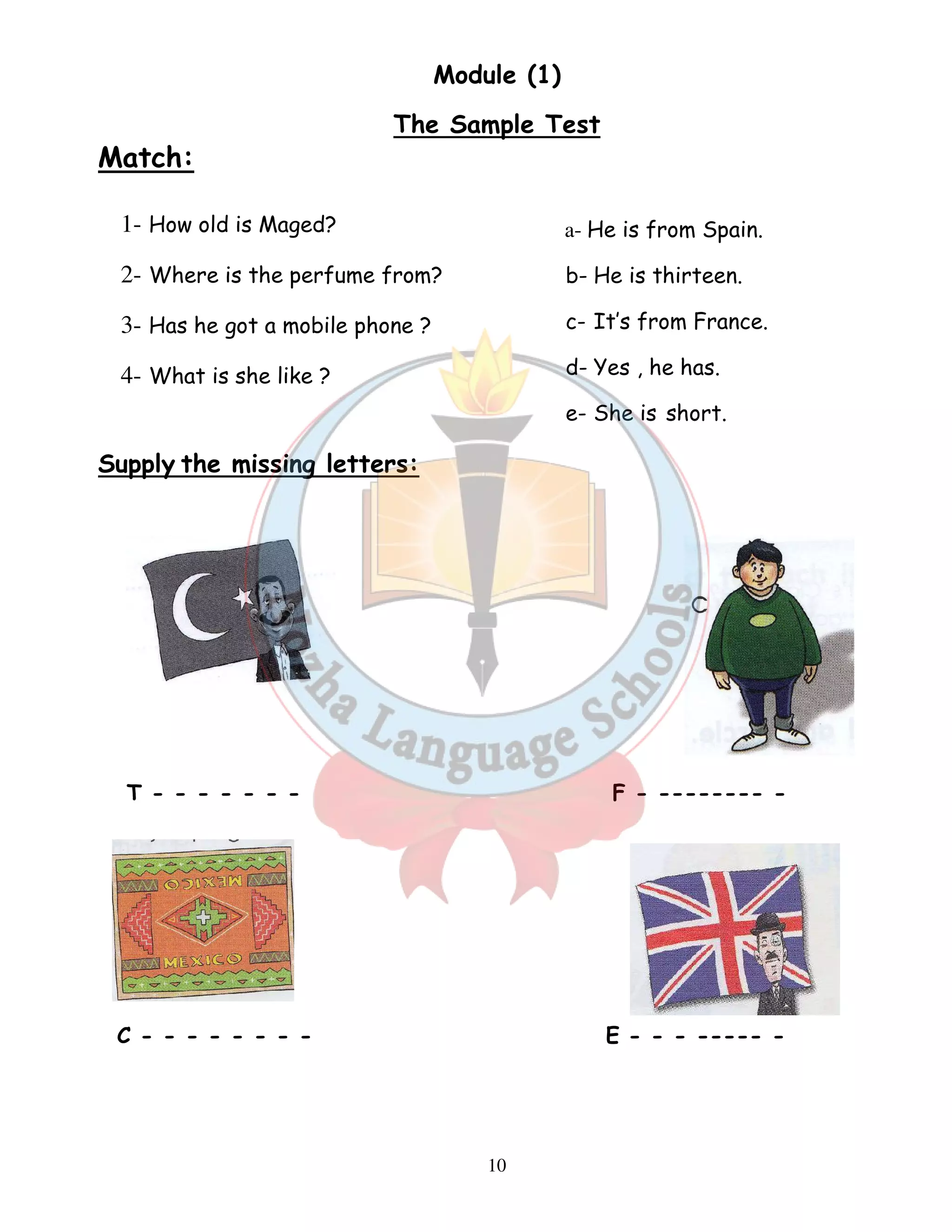 Module (1) 
The Sample Test 
10 
Match: 
1- How old is Maged? 
2- Where is the perfume from? 
3- Has he got a mobile phone ? 
4- What is she like ? 
Supply the missing letters: 
a- He is from Spain. 
b- He is thirteen. 
c- It’s from France. 
d- Yes , he has. 
e- She is short. 
T - - - - - - - F - -------- - 
C - - - - - - - - E - - - ----- - 
 