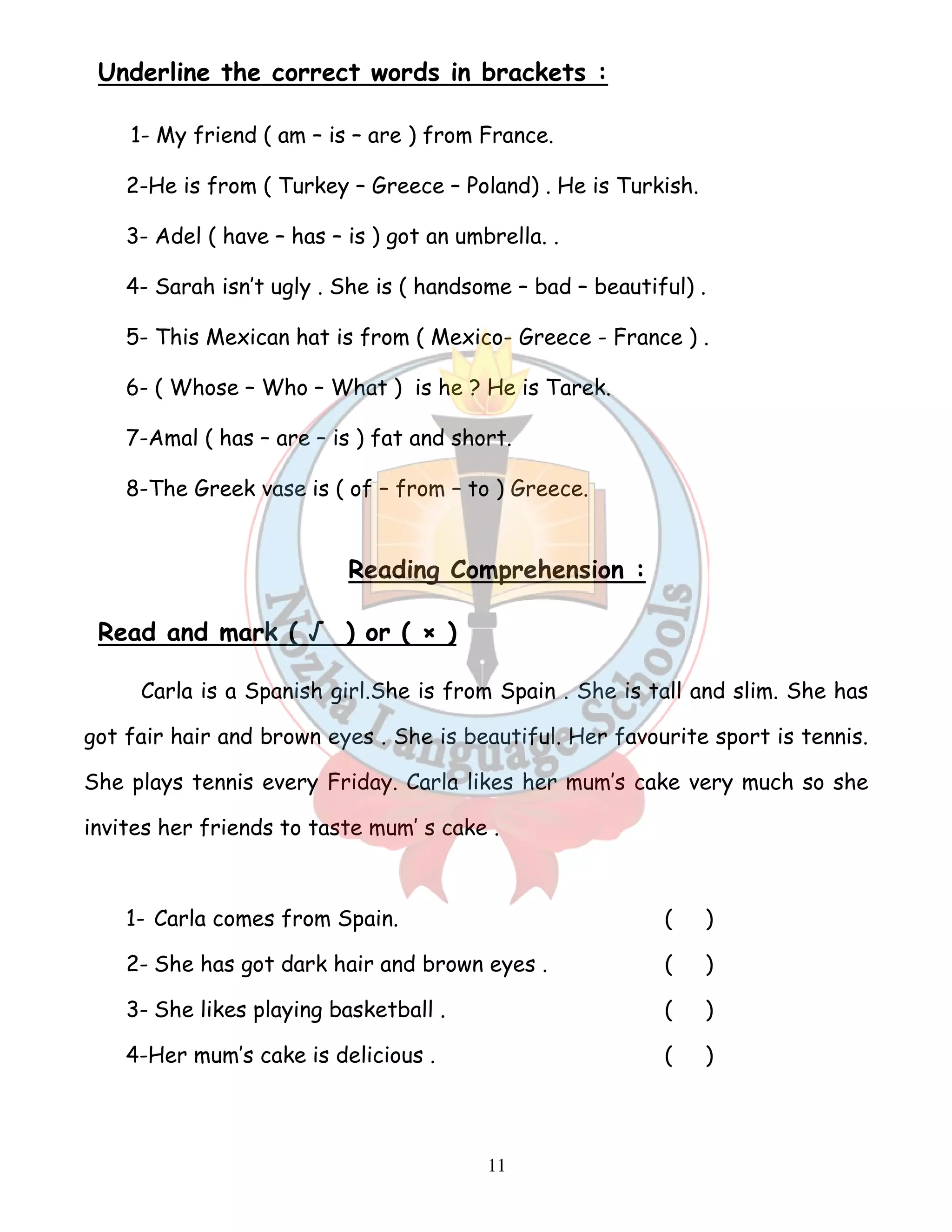 Underline the correct words in brackets : 
1- My friend ( am – is – are ) from France. 
2-He is from ( Turkey – Greece – Poland) . He is Turkish. 
3- Adel ( have – has – is ) got an umbrella. . 
4- Sarah isn’t ugly . She is ( handsome – bad – beautiful) . 
5- This Mexican hat is from ( Mexico- Greece - France ) . 
6- ( Whose – Who – What ) is he ? He is Tarek. 
7-Amal ( has – are – is ) fat and short. 
8-The Greek vase is ( of – from – to ) Greece. 
Reading Comprehension : 
11 
Read and mark ( √ ) or ( × ) 
Carla is a Spanish girl.She is from Spain . She is tall and slim. She has 
got fair hair and brown eyes . She is beautiful. Her favourite sport is tennis. 
She plays tennis every Friday. Carla likes her mum’s cake very much so she 
invites her friends to taste mum’ s cake . 
1- Carla comes from Spain. ( ) 
2- She has got dark hair and brown eyes . ( ) 
3- She likes playing basketball . ( ) 
4-Her mum’s cake is delicious . ( ) 
 