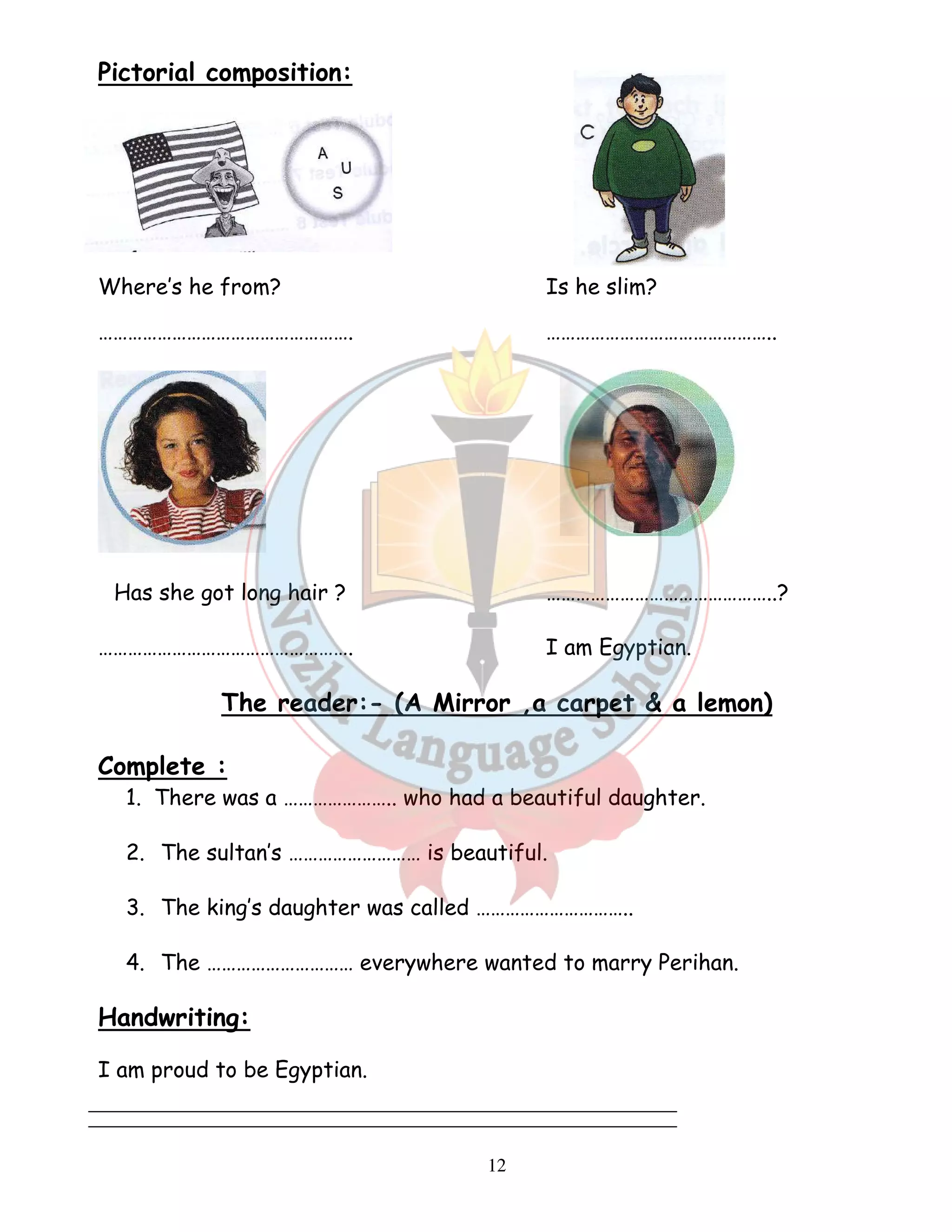 12 
Pictorial composition: 
Where’s he from? Is he slim? 
……………………………………………. ……………………………………….. 
Has she got long hair ? ………………………………………..? 
……………………………………………. I am Egyptian. 
The reader:- (A Mirror ,a carpet  a lemon) 
Complete : 
1. There was a ………………….. who had a beautiful daughter. 
2. The sultan’s ……………………… is beautiful. 
3. The king’s daughter was called ………………………….. 
4. The ………………………… everywhere wanted to marry Perihan. 
Handwriting: 
I am proud to be Egyptian. 
 