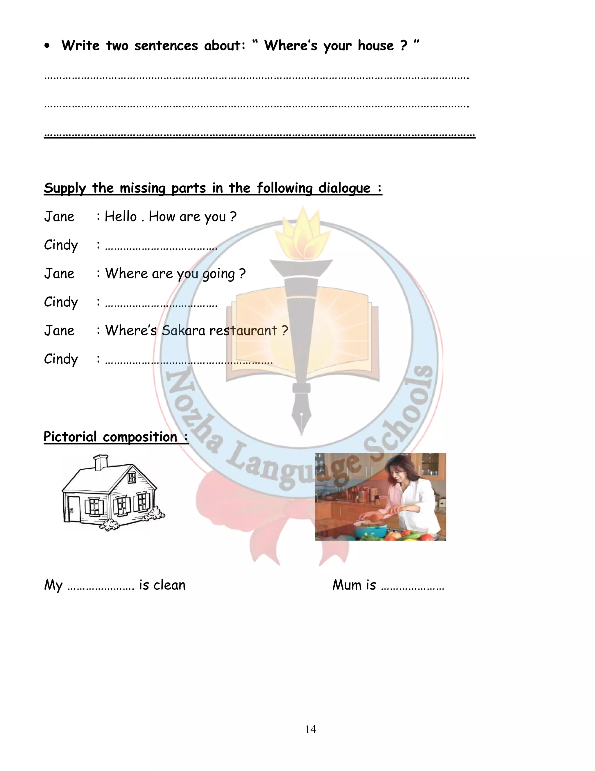 • Write two sentences about: “ Where’s your house ? ” 
…………………………………………………………………………………………………………………………. 
…………………………………………………………………………………………………………………………. 
…………………………………………………………………………………………………………………………… 
Supply the missing parts in the following dialogue : 
Jane : Hello . How are you ? 
Cindy : ………………………………. 
Jane : Where are you going ? 
Cindy : ………………………………. 
Jane : Where’s Sakara restaurant ? 
Cindy : ………………………………………………. 
14 
Pictorial composition : 
My …………………. is clean Mum is ………………… 
 