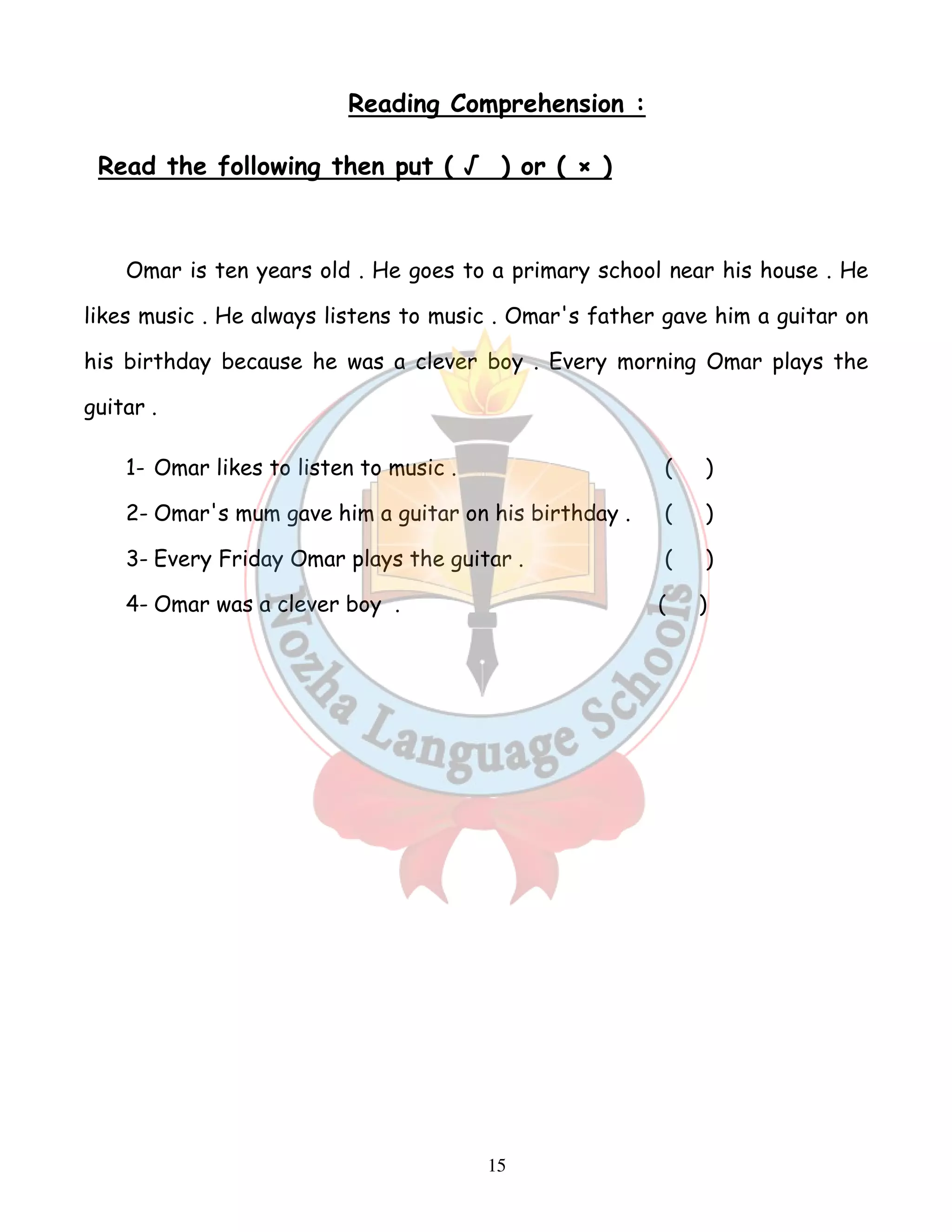 Reading Comprehension : 
Read the following then put ( √ ) or ( × ) 
Omar is ten years old . He goes to a primary school near his house . He 
likes music . He always listens to music . Omar's father gave him a guitar on 
his birthday because he was a clever boy . Every morning Omar plays the 
guitar . 
1- Omar likes to listen to music . ( ) 
2- Omar's mum gave him a guitar on his birthday . ( ) 
3- Every Friday Omar plays the guitar . ( ) 
4- Omar was a clever boy . ( ) 
15 
 