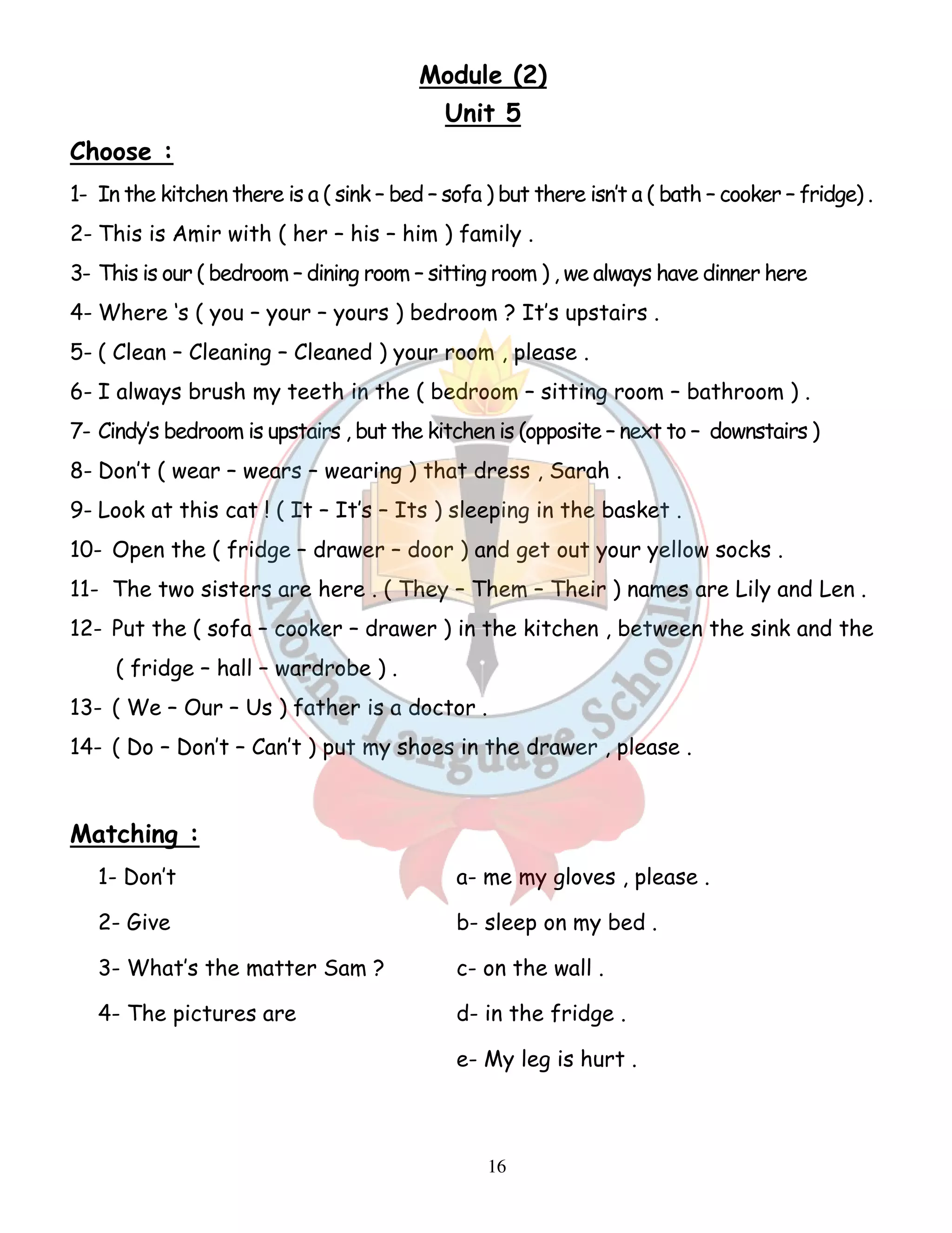 Module (2) 
Unit 5 
Choose : 
1- In the kitchen there is a ( sink – bed – sofa ) but there isn’t a ( bath – cooker – fridge) . 
2- This is Amir with ( her – his – him ) family . 
3- This is our ( bedroom – dining room – sitting room ) , we always have dinner here 
4- Where ‘s ( you – your – yours ) bedroom ? It’s upstairs . 
5- ( Clean – Cleaning – Cleaned ) your room , please . 
6- I always brush my teeth in the ( bedroom – sitting room – bathroom ) . 
7- Cindy’s bedroom is upstairs , but the kitchen is (opposite – next to – downstairs ) 
8- Don’t ( wear – wears – wearing ) that dress , Sarah . 
9- Look at this cat ! ( It – It’s – Its ) sleeping in the basket . 
10- Open the ( fridge – drawer – door ) and get out your yellow socks . 
11- The two sisters are here . ( They – Them – Their ) names are Lily and Len . 
12- Put the ( sofa – cooker – drawer ) in the kitchen , between the sink and the 
16 
( fridge – hall – wardrobe ) . 
13- ( We – Our – Us ) father is a doctor . 
14- ( Do – Don’t – Can’t ) put my shoes in the drawer , please . 
Matching : 
1- Don’t a- me my gloves , please . 
2- Give b- sleep on my bed . 
3- What’s the matter Sam ? c- on the wall . 
4- The pictures are d- in the fridge . 
e- My leg is hurt . 
 