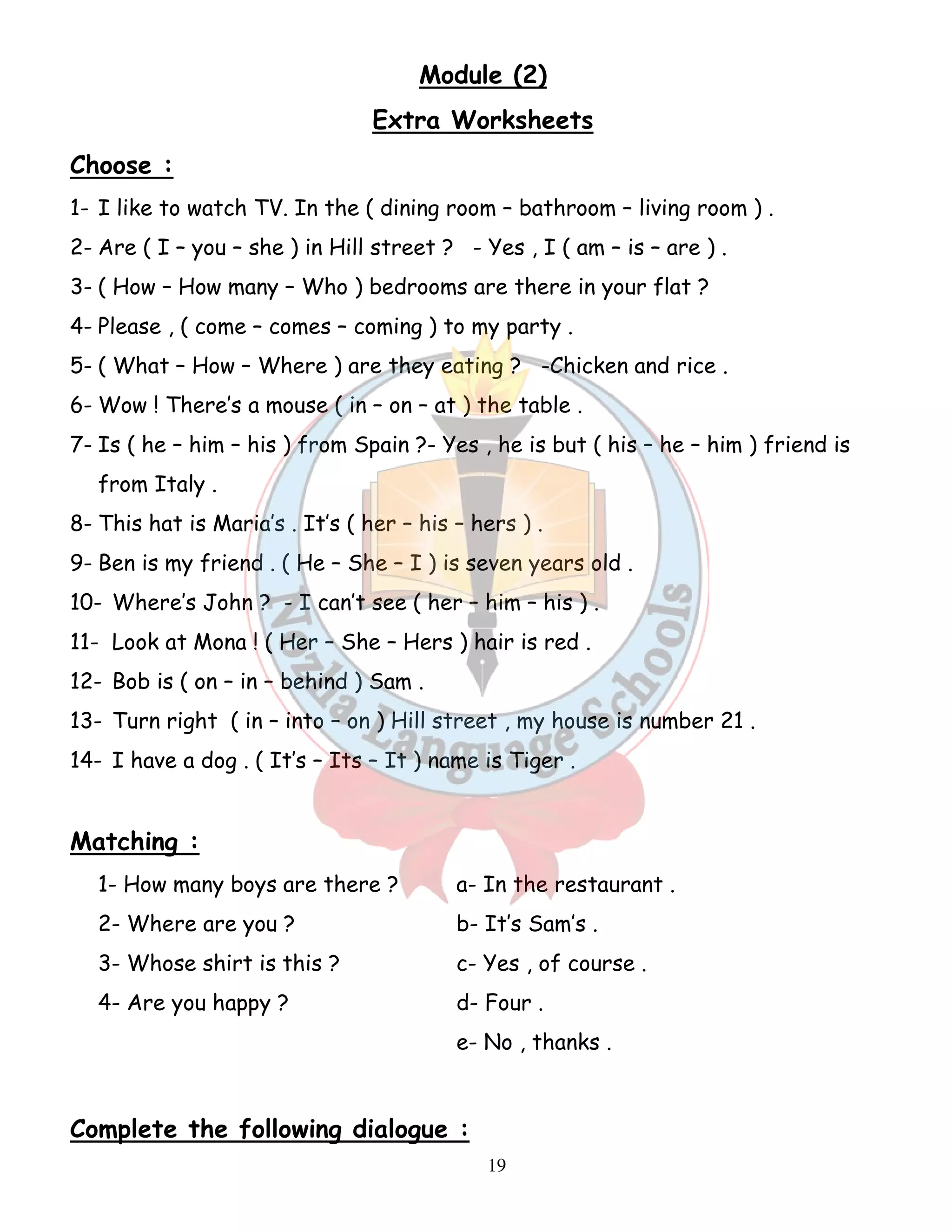 Module (2) 
Extra Worksheets 
Choose : 
1- I like to watch TV. In the ( dining room – bathroom – living room ) . 
2- Are ( I – you – she ) in Hill street ? - Yes , I ( am – is – are ) . 
3- ( How – How many – Who ) bedrooms are there in your flat ? 
4- Please , ( come – comes – coming ) to my party . 
5- ( What – How – Where ) are they eating ? -Chicken and rice . 
6- Wow ! There’s a mouse ( in – on – at ) the table . 
7- Is ( he – him – his ) from Spain ?- Yes , he is but ( his – he – him ) friend is 
19 
from Italy . 
8- This hat is Maria’s . It’s ( her – his – hers ) . 
9- Ben is my friend . ( He – She – I ) is seven years old . 
10- Where’s John ? - I can’t see ( her – him – his ) . 
11- Look at Mona ! ( Her – She – Hers ) hair is red . 
12- Bob is ( on – in – behind ) Sam . 
13- Turn right ( in – into – on ) Hill street , my house is number 21 . 
14- I have a dog . ( It’s – Its – It ) name is Tiger . 
Matching : 
1- How many boys are there ? a- In the restaurant . 
2- Where are you ? b- It’s Sam’s . 
3- Whose shirt is this ? c- Yes , of course . 
4- Are you happy ? d- Four . 
e- No , thanks . 
Complete the following dialogue : 
 