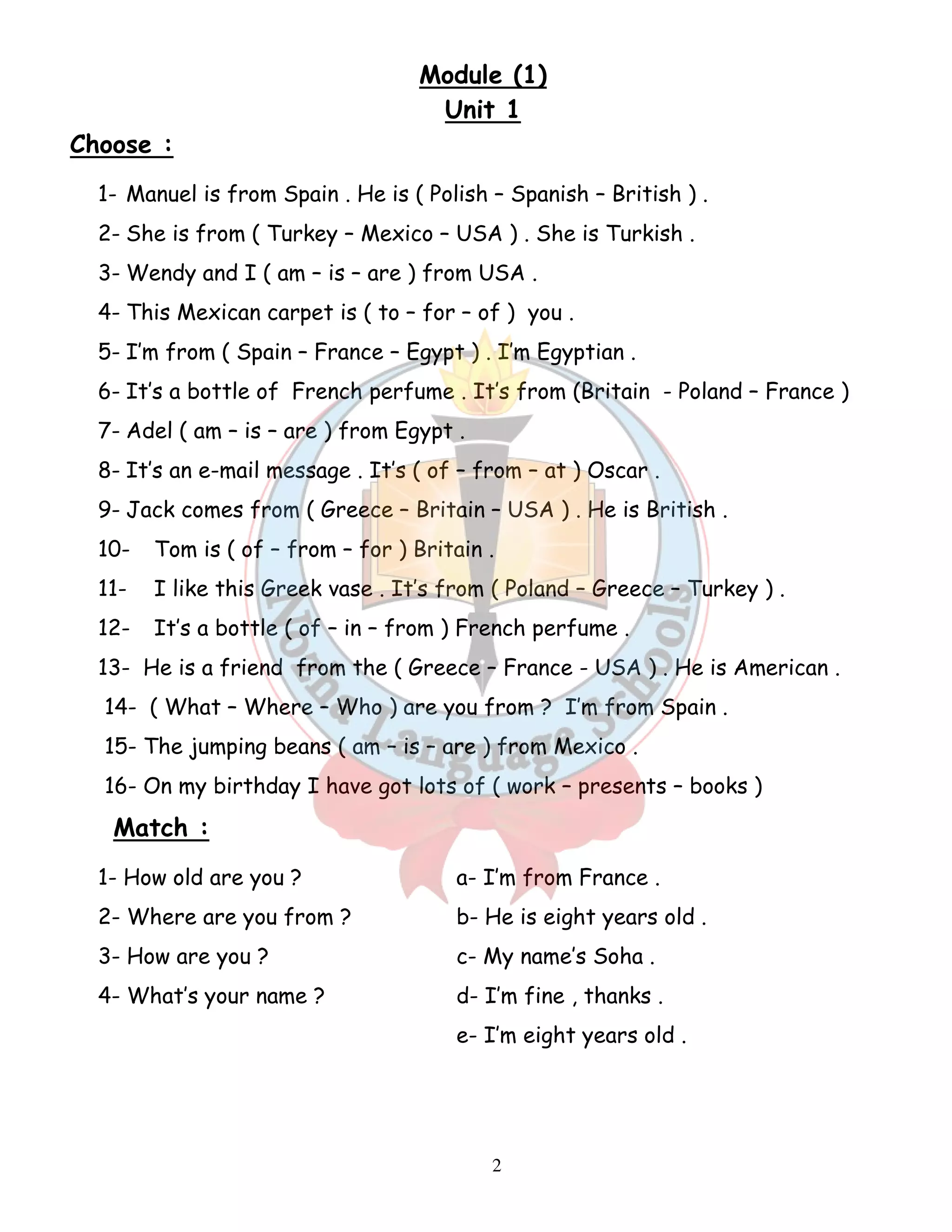 Module (1) 
Unit 1 
2 
Choose : 
1- Manuel is from Spain . He is ( Polish – Spanish – British ) . 
2- She is from ( Turkey – Mexico – USA ) . She is Turkish . 
3- Wendy and I ( am – is – are ) from USA . 
4- This Mexican carpet is ( to – for – of ) you . 
5- I’m from ( Spain – France – Egypt ) . I’m Egyptian . 
6- It’s a bottle of French perfume . It’s from (Britain - Poland – France ) 
7- Adel ( am – is – are ) from Egypt . 
8- It’s an e-mail message . It’s ( of – from – at ) Oscar . 
9- Jack comes from ( Greece – Britain – USA ) . He is British . 
10- Tom is ( of – from – for ) Britain . 
11- I like this Greek vase . It’s from ( Poland – Greece – Turkey ) . 
12- It’s a bottle ( of – in – from ) French perfume . 
13- He is a friend from the ( Greece – France - USA ) . He is American . 
14- ( What – Where – Who ) are you from ? I’m from Spain . 
15- The jumping beans ( am – is – are ) from Mexico . 
16- On my birthday I have got lots of ( work – presents – books ) 
Match : 
1- How old are you ? a- I’m from France . 
2- Where are you from ? b- He is eight years old . 
3- How are you ? c- My name’s Soha . 
4- What’s your name ? d- I’m fine , thanks . 
e- I’m eight years old . 
 