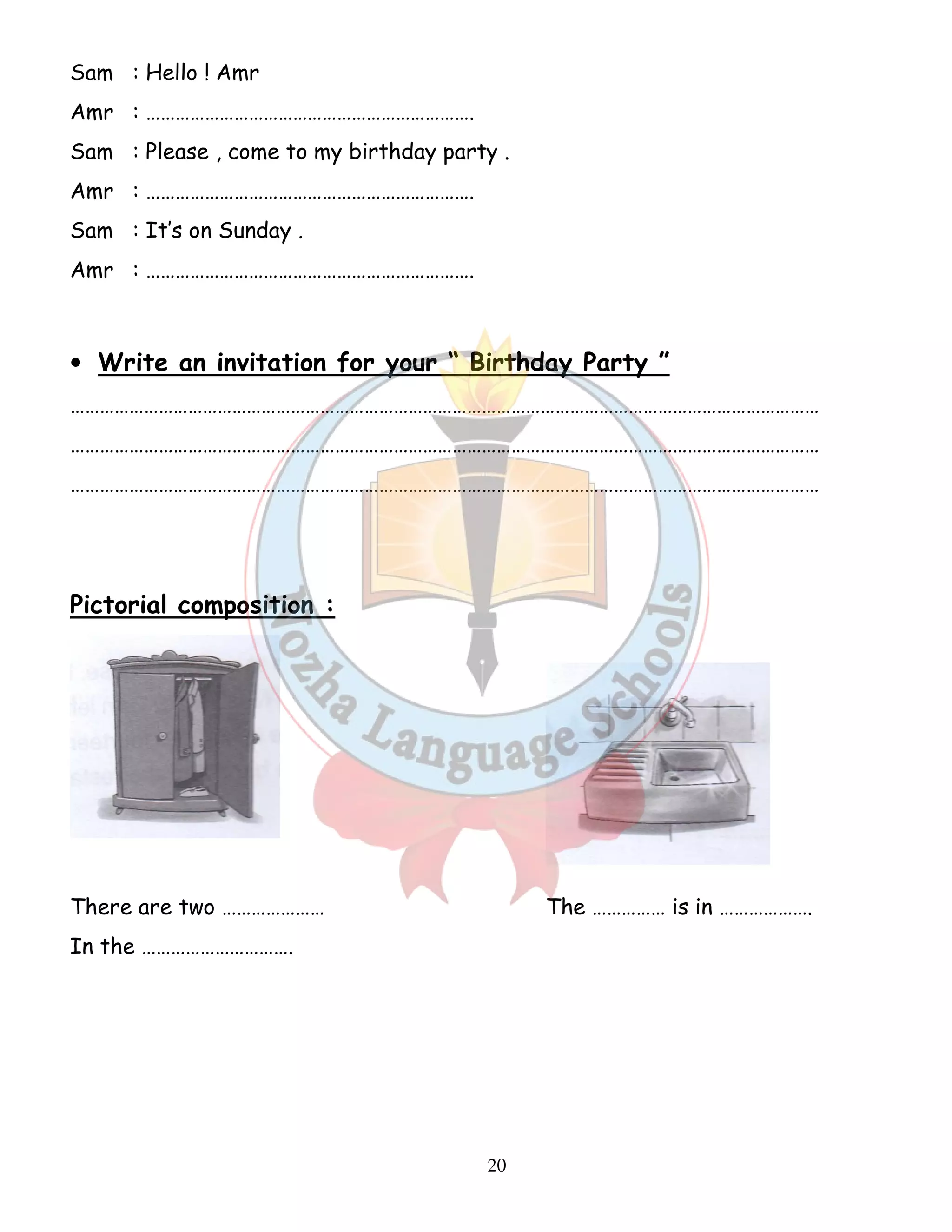 Sam : Hello ! Amr 
Amr : …………………………………………………………. 
Sam : Please , come to my birthday party . 
Amr : …………………………………………………………. 
Sam : It’s on Sunday . 
Amr : …………………………………………………………. 
• Write an invitation for your “ Birthday Party ” 
……………………………………………………………………………………………………………………………………… 
……………………………………………………………………………………………………………………………………… 
……………………………………………………………………………………………………………………………………… 
20 
Pictorial composition : 
There are two ………………… The …………… is in ………………. 
In the …………………………. 
 