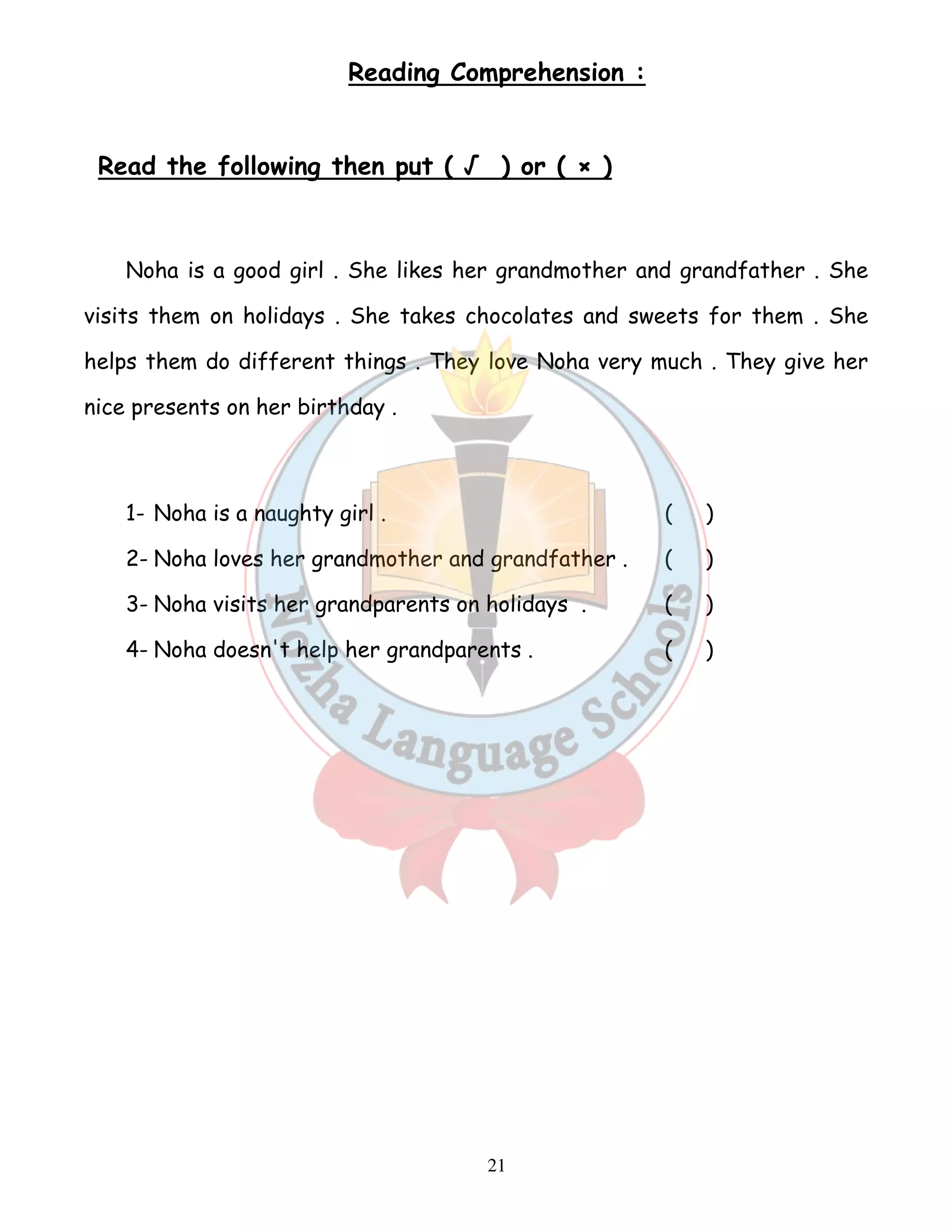 Reading Comprehension : 
Read the following then put ( √ ) or ( × ) 
Noha is a good girl . She likes her grandmother and grandfather . She 
visits them on holidays . She takes chocolates and sweets for them . She 
helps them do different things . They love Noha very much . They give her 
nice presents on her birthday . 
1- Noha is a naughty girl . ( ) 
2- Noha loves her grandmother and grandfather . ( ) 
3- Noha visits her grandparents on holidays . ( ) 
4- Noha doesn't help her grandparents . ( ) 
21 
 