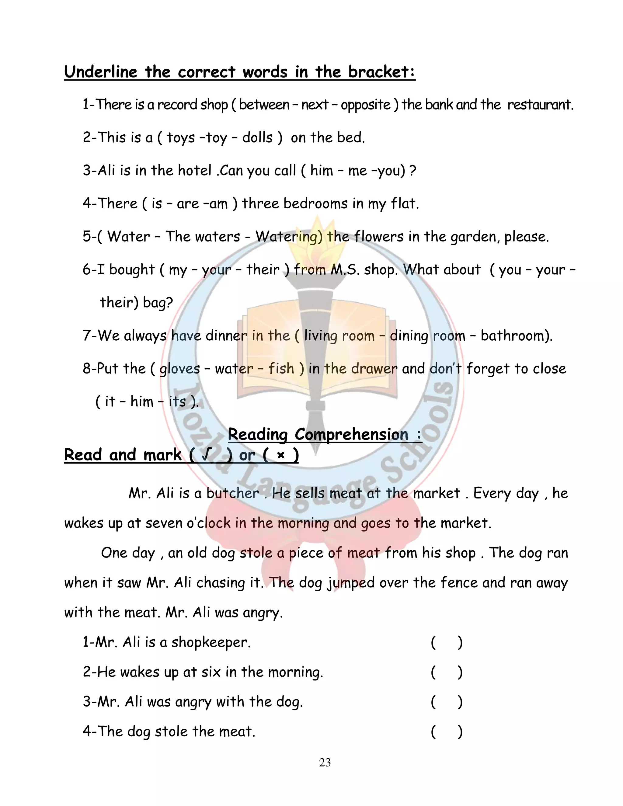 Underline the correct words in the bracket: 
1-There is a record shop ( between – next – opposite ) the bank and the restaurant. 
2-This is a ( toys –toy – dolls ) on the bed. 
3-Ali is in the hotel .Can you call ( him – me –you) ? 
4-There ( is – are –am ) three bedrooms in my flat. 
5-( Water – The waters - Watering) the flowers in the garden, please. 
6-I bought ( my – your – their ) from M.S. shop. What about ( you – your – 
23 
their) bag? 
7-We always have dinner in the ( living room – dining room – bathroom). 
8-Put the ( gloves – water – fish ) in the drawer and don’t forget to close 
( it – him – its ). 
Reading Comprehension : 
Read and mark ( √ ) or ( × ) 
Mr. Ali is a butcher . He sells meat at the market . Every day , he 
wakes up at seven o’clock in the morning and goes to the market. 
One day , an old dog stole a piece of meat from his shop . The dog ran 
when it saw Mr. Ali chasing it. The dog jumped over the fence and ran away 
with the meat. Mr. Ali was angry. 
1-Mr. Ali is a shopkeeper. ( ) 
2-He wakes up at six in the morning. ( ) 
3-Mr. Ali was angry with the dog. ( ) 
4-The dog stole the meat. ( ) 
 