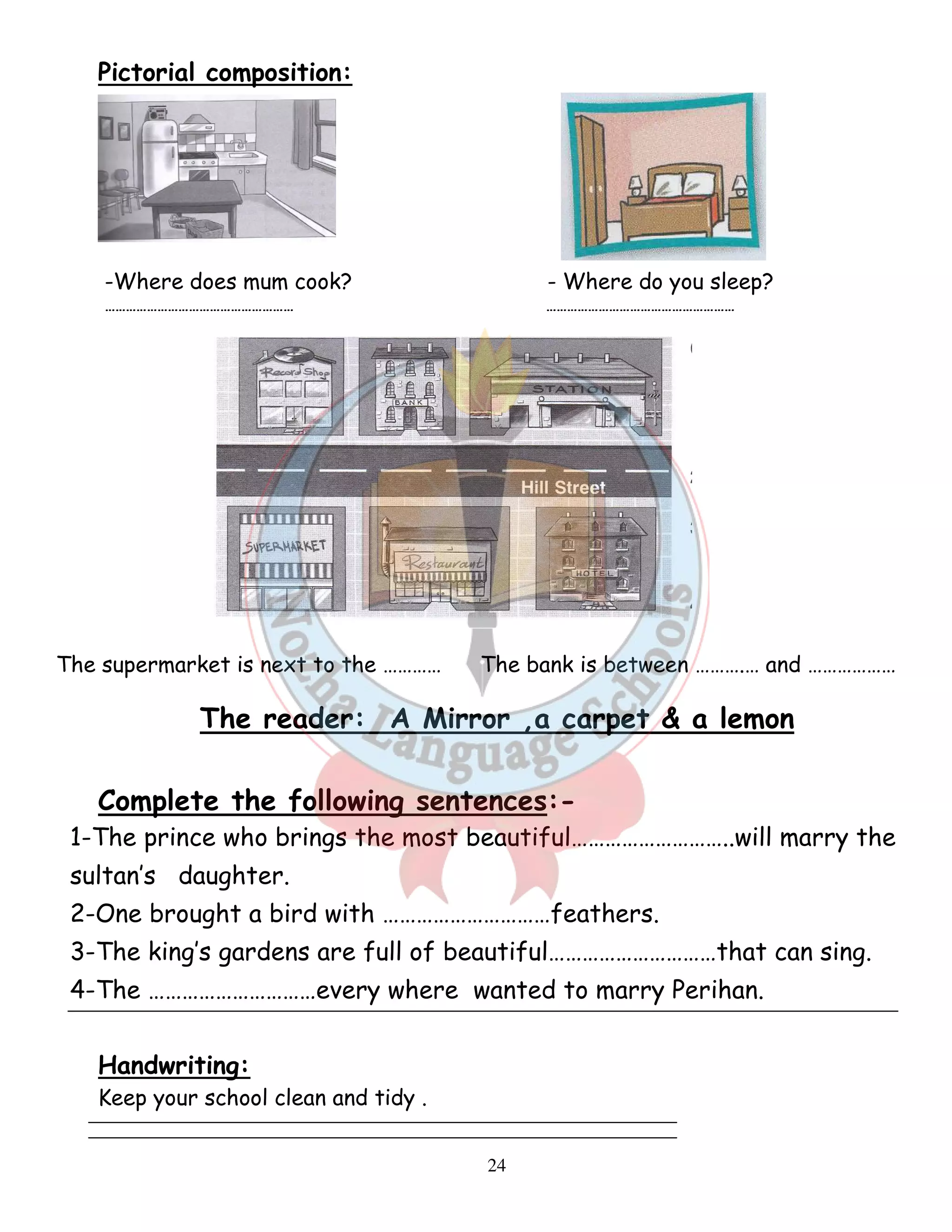 24 
Pictorial composition: 
-Where does mum cook? - Where do you sleep? 
……………………………………………… ……………………………………………… 
The supermarket is next to the ………… The bank is between ……….… and ……………… 
The reader: A Mirror ,a carpet  a lemon 
Complete the following sentences:- 
1-The prince who brings the most beautiful………………………..will marry the 
sultan’s daughter. 
2-One brought a bird with …………………………feathers. 
3-The king’s gardens are full of beautiful…………………………that can sing. 
4-The …………………………every where wanted to marry Perihan. 
Handwriting: 
Keep your school clean and tidy . 
 