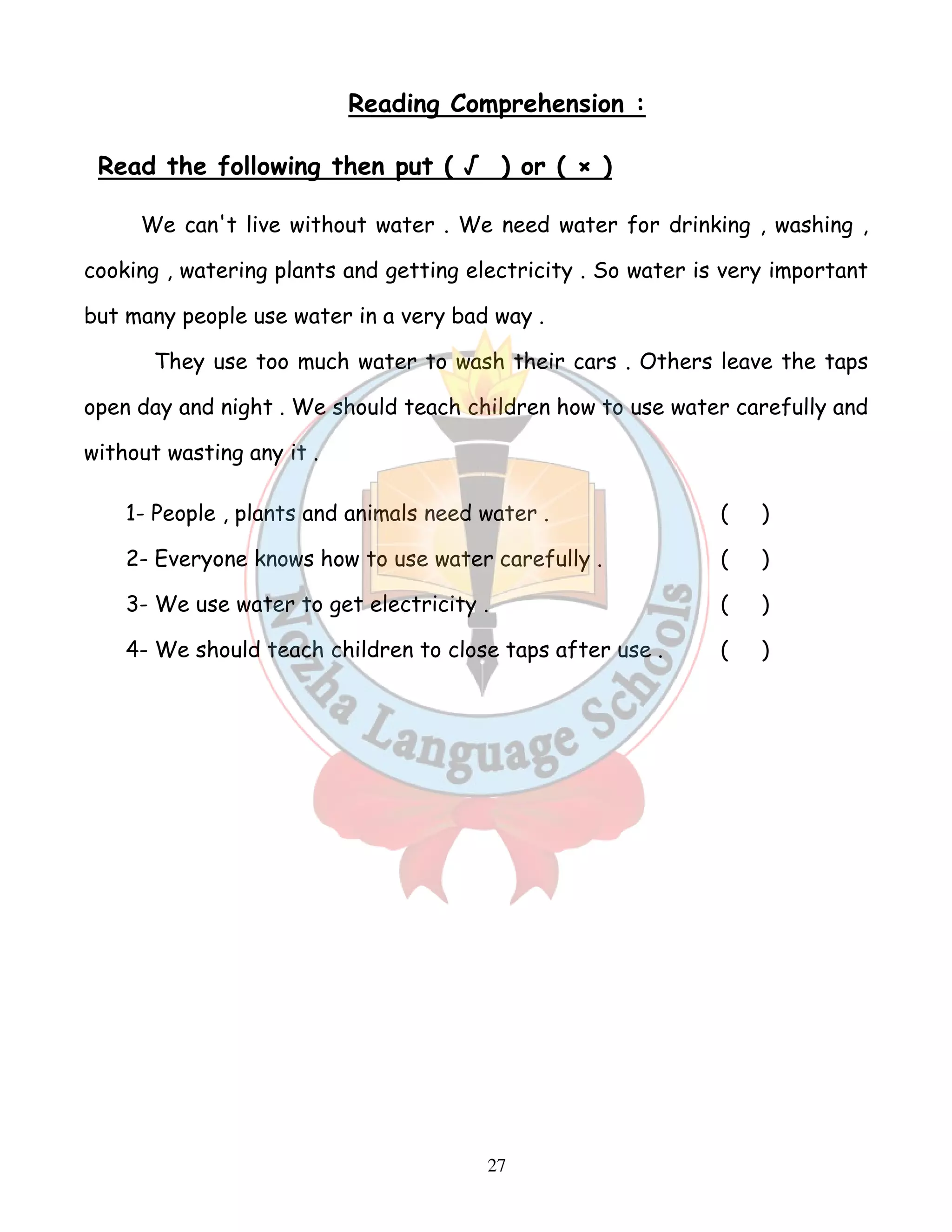 Reading Comprehension : 
Read the following then put ( √ ) or ( × ) 
We can't live without water . We need water for drinking , washing , 
cooking , watering plants and getting electricity . So water is very important 
but many people use water in a very bad way . 
They use too much water to wash their cars . Others leave the taps 
open day and night . We should teach children how to use water carefully and 
without wasting any it . 
1- People , plants and animals need water . ( ) 
2- Everyone knows how to use water carefully . ( ) 
3- We use water to get electricity . ( ) 
4- We should teach children to close taps after use . ( ) 
27 
 