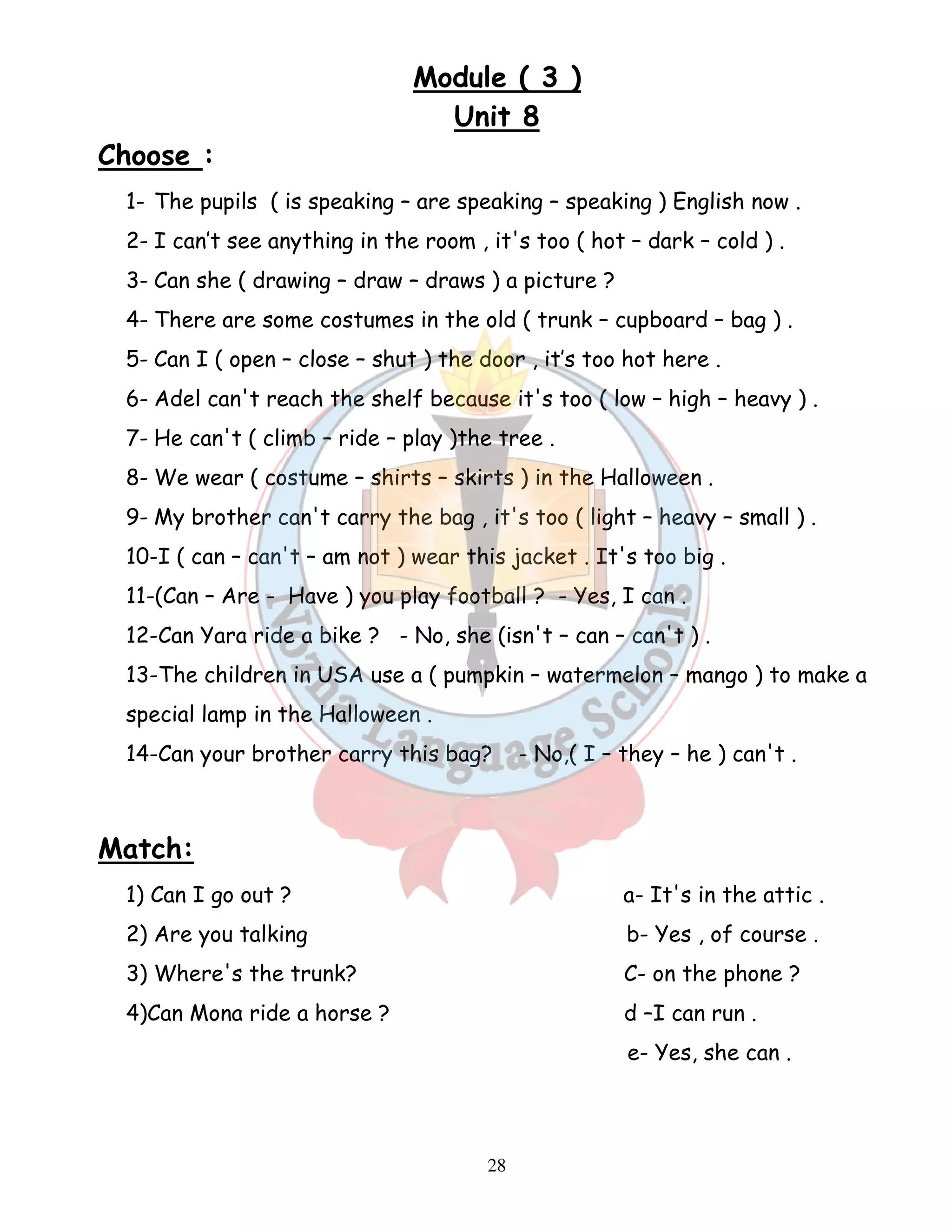 Module ( 3 ) 
Unit 8 
28 
Choose : 
1- The pupils ( is speaking – are speaking – speaking ) English now . 
2- I can’t see anything in the room , it's too ( hot – dark – cold ) . 
3- Can she ( drawing – draw – draws ) a picture ? 
4- There are some costumes in the old ( trunk – cupboard – bag ) . 
5- Can I ( open – close – shut ) the door , it’s too hot here . 
6- Adel can't reach the shelf because it's too ( low – high – heavy ) . 
7- He can't ( climb – ride – play )the tree . 
8- We wear ( costume – shirts – skirts ) in the Halloween . 
9- My brother can't carry the bag , it's too ( light – heavy – small ) . 
10-I ( can – can't – am not ) wear this jacket . It's too big . 
11-(Can – Are - Have ) you play football ? - Yes, I can . 
12-Can Yara ride a bike ? - No, she (isn't – can – can't ) . 
13-The children in USA use a ( pumpkin – watermelon – mango ) to make a 
special lamp in the Halloween . 
14-Can your brother carry this bag? - No,( I – they – he ) can't . 
Match: 
1) Can I go out ? a- It's in the attic . 
2) Are you talking b- Yes , of course . 
3) Where's the trunk? C- on the phone ? 
4)Can Mona ride a horse ? d –I can run . 
e- Yes, she can . 
 