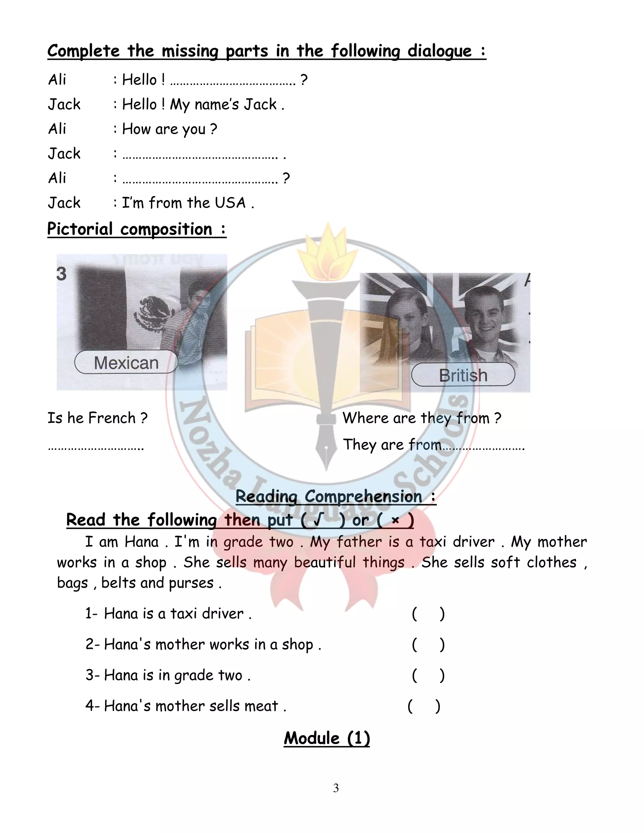 Complete the missing parts in the following dialogue : 
Ali : Hello ! ……………………………….. ? 
Jack : Hello ! My name’s Jack . 
Ali : How are you ? 
Jack : ……………………………………….. . 
Ali : ……………………………………….. ? 
Jack : I’m from the USA . 
Pictorial composition : 
Is he French ? Where are they from ? 
……………………….. They are from……………………. 
Reading Comprehension : 
Read the following then put ( √ ) or ( × ) 
I am Hana . I'm in grade two . My father is a taxi driver . My mother 
works in a shop . She sells many beautiful things . She sells soft clothes , 
bags , belts and purses . 
1- Hana is a taxi driver . ( ) 
2- Hana's mother works in a shop . ( ) 
3- Hana is in grade two . ( ) 
4- Hana's mother sells meat . ( ) 
Module (1) 
3 
 