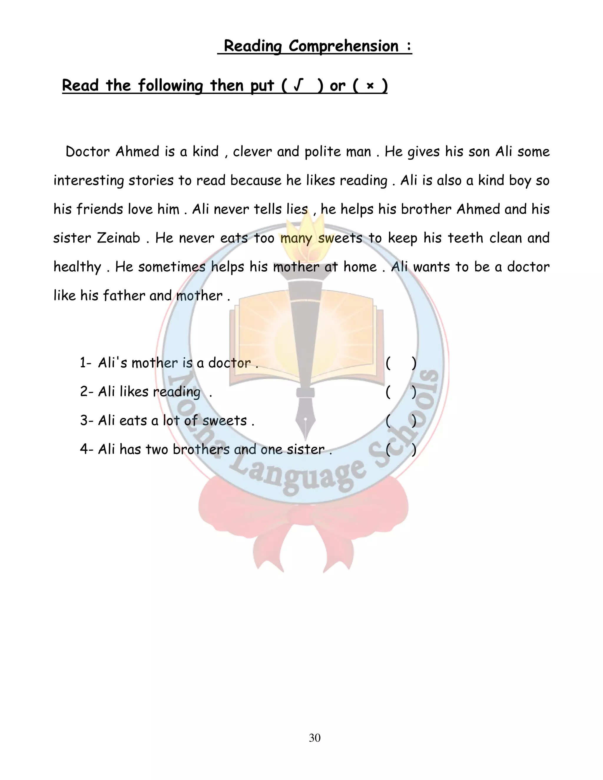 Reading Comprehension : 
Read the following then put ( √ ) or ( × ) 
Doctor Ahmed is a kind , clever and polite man . He gives his son Ali some 
interesting stories to read because he likes reading . Ali is also a kind boy so 
his friends love him . Ali never tells lies , he helps his brother Ahmed and his 
sister Zeinab . He never eats too many sweets to keep his teeth clean and 
healthy . He sometimes helps his mother at home . Ali wants to be a doctor 
like his father and mother . 
1- Ali's mother is a doctor . ( ) 
2- Ali likes reading . ( ) 
3- Ali eats a lot of sweets . ( ) 
4- Ali has two brothers and one sister . ( ) 
30 
 
