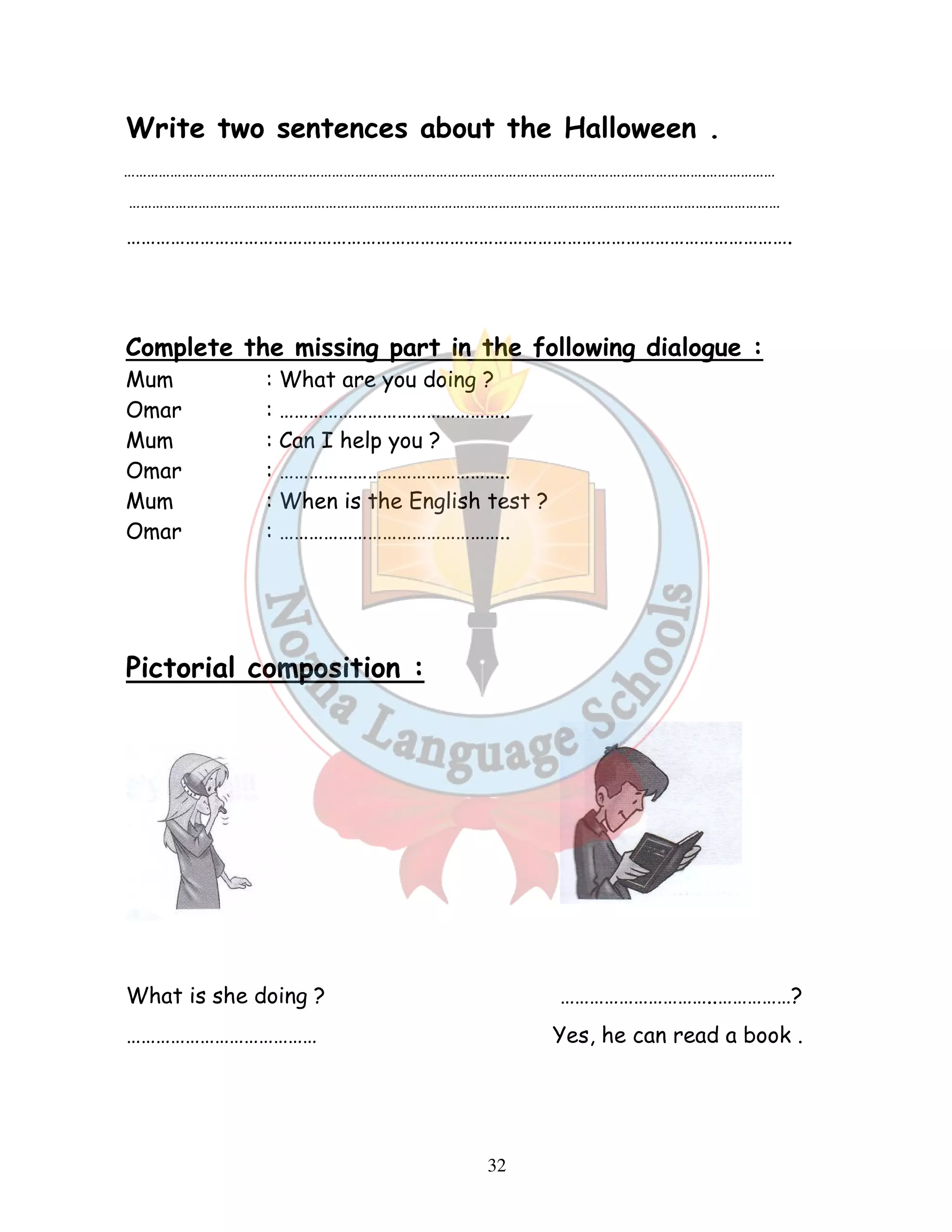 Write two sentences about the Halloween . 
…………………………………………………………………………………………………………………………………….……………… 
…………………………………………………………………………………………………………………………………….……………… 
………………………………………………………………………………………………………………………. 
Complete the missing part in the following dialogue : 
Mum : What are you doing ? 
Omar : ……………………………………….. 
Mum : Can I help you ? 
Omar : ……………………………………….. 
Mum : When is the English test ? 
Omar : ……………………………………….. 
32 
Pictorial composition : 
What is she doing ? …………………………..……………? 
………………………………… Yes, he can read a book . 
 