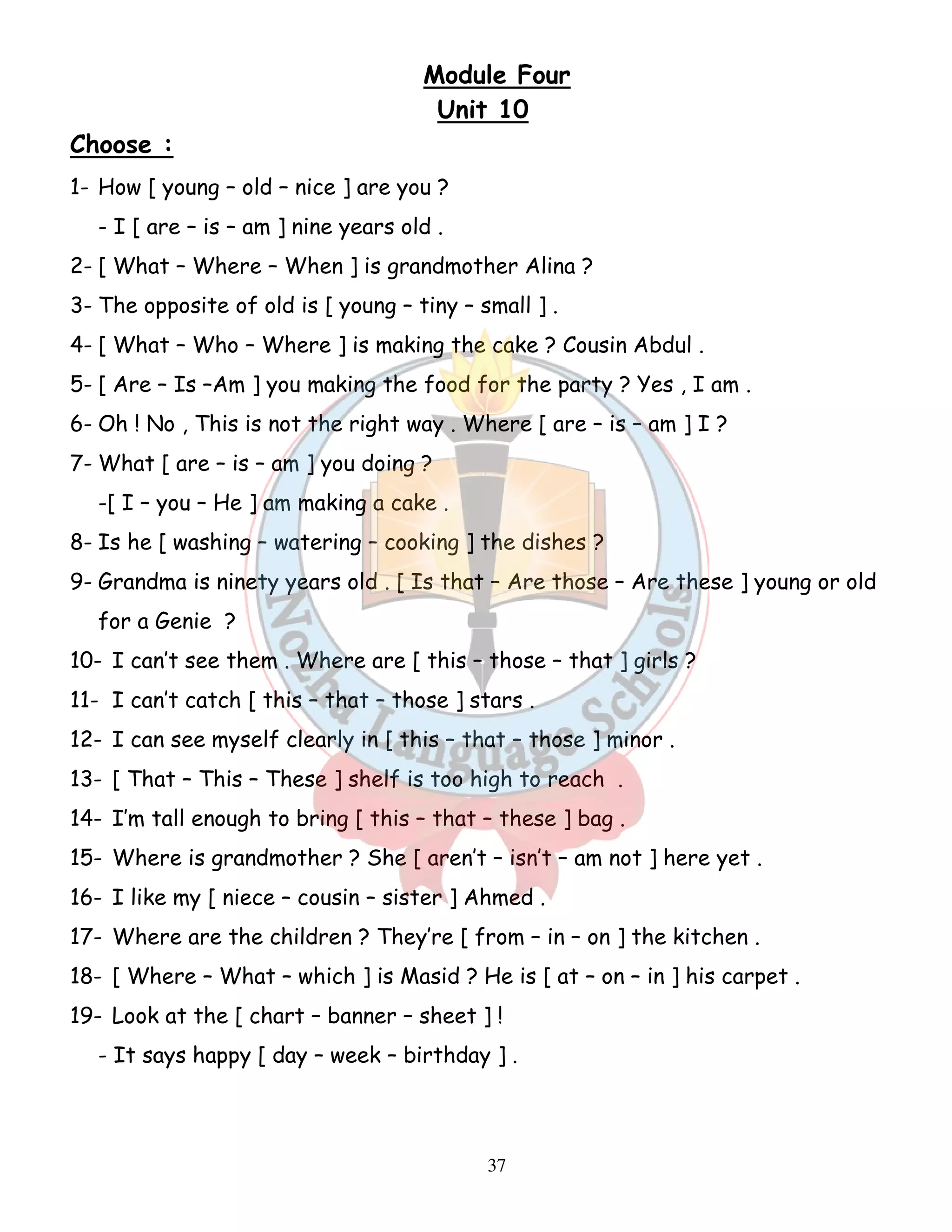 Module Four 
Unit 10 
37 
Choose : 
1- How [ young – old – nice ] are you ? 
- I [ are – is – am ] nine years old . 
2- [ What – Where – When ] is grandmother Alina ? 
3- The opposite of old is [ young – tiny – small ] . 
4- [ What – Who – Where ] is making the cake ? Cousin Abdul . 
5- [ Are – Is –Am ] you making the food for the party ? Yes , I am . 
6- Oh ! No , This is not the right way . Where [ are – is – am ] I ? 
7- What [ are – is – am ] you doing ? 
-[ I – you – He ] am making a cake . 
8- Is he [ washing – watering – cooking ] the dishes ? 
9- Grandma is ninety years old . [ Is that – Are those – Are these ] young or old 
for a Genie ? 
10- I can’t see them . Where are [ this – those – that ] girls ? 
11- I can’t catch [ this – that – those ] stars . 
12- I can see myself clearly in [ this – that – those ] minor . 
13- [ That – This – These ] shelf is too high to reach . 
14- I’m tall enough to bring [ this – that – these ] bag . 
15- Where is grandmother ? She [ aren’t – isn’t – am not ] here yet . 
16- I like my [ niece – cousin – sister ] Ahmed . 
17- Where are the children ? They’re [ from – in – on ] the kitchen . 
18- [ Where – What – which ] is Masid ? He is [ at – on – in ] his carpet . 
19- Look at the [ chart – banner – sheet ] ! 
- It says happy [ day – week – birthday ] . 
 