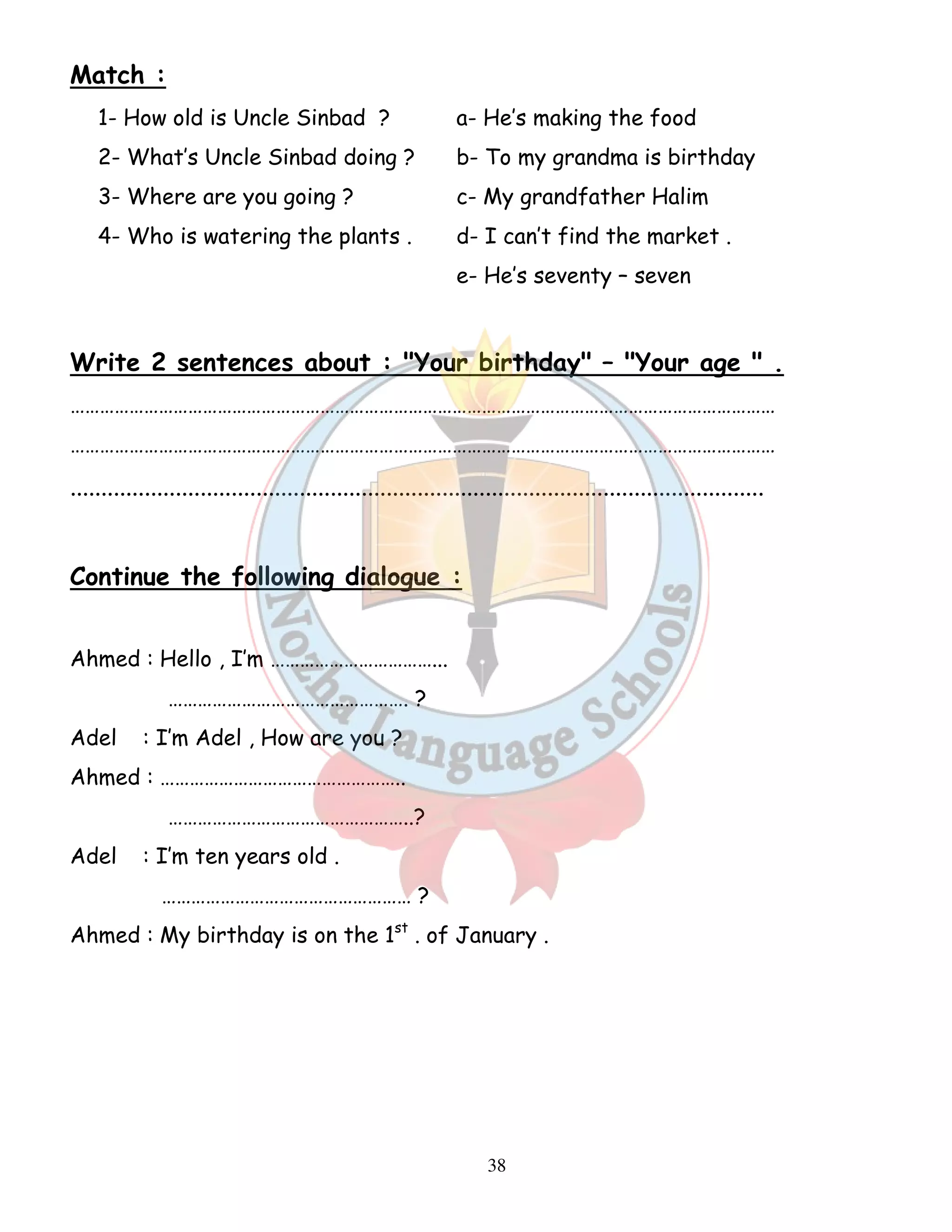 38 
Match : 
1- How old is Uncle Sinbad ? a- He’s making the food 
2- What’s Uncle Sinbad doing ? b- To my grandma is birthday 
3- Where are you going ? c- My grandfather Halim 
4- Who is watering the plants . d- I can’t find the market . 
e- He’s seventy – seven 
Write 2 sentences about : Your birthday – Your age  . 
……………………………………………………………………………………………………………………………… 
……………………………………………………………………………………………………………………………… 
................................................................................................................ 
Continue the following dialogue : 
Ahmed : Hello , I’m ……………………………... 
…………………………………………. ? 
Adel : I’m Adel , How are you ? 
Ahmed : ………………………………………….. 
…………………………………………..? 
Adel : I’m ten years old . 
…………………………………………… ? 
Ahmed : My birthday is on the 1st . of January . 
 