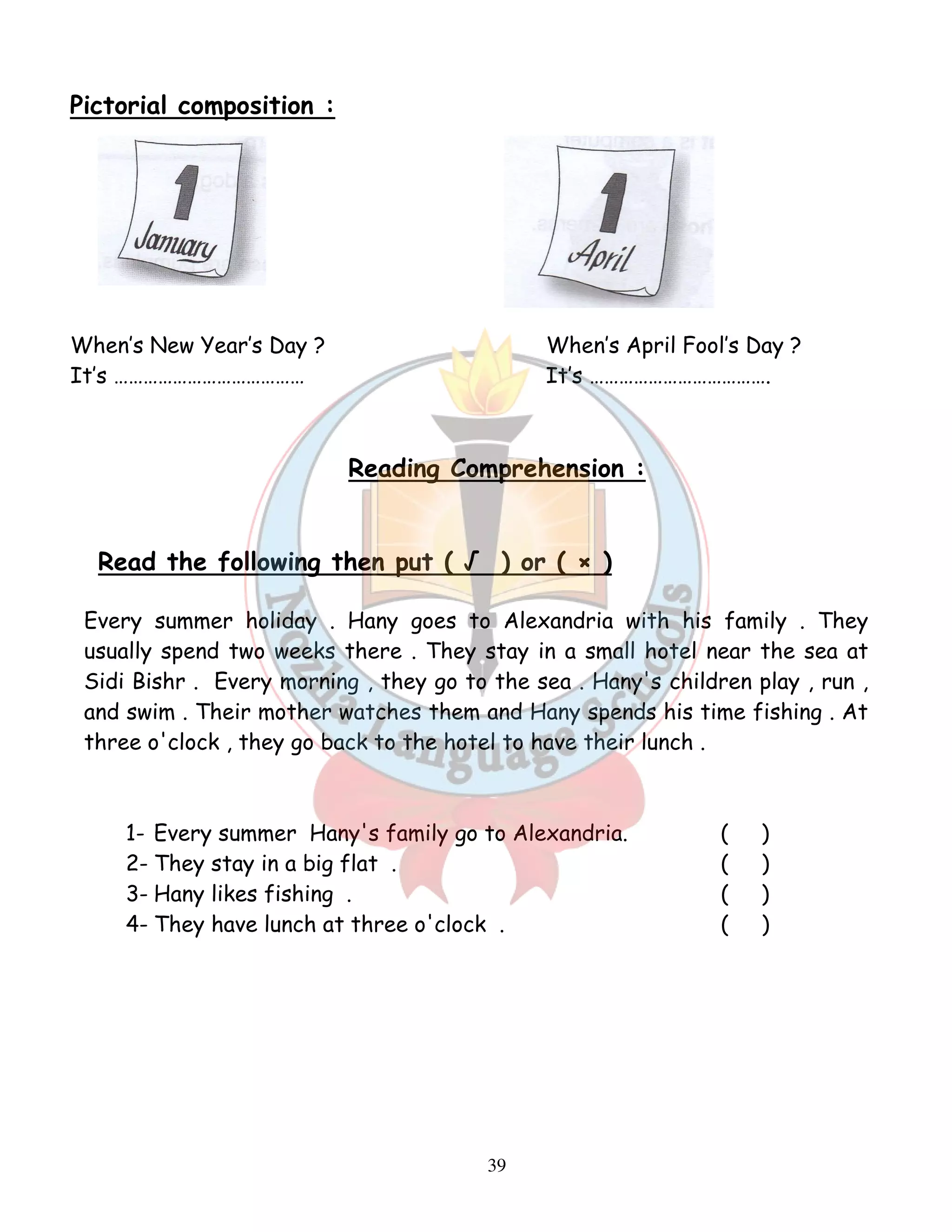 39 
Pictorial composition : 
When’s New Year’s Day ? When’s April Fool’s Day ? 
It’s ………………………………… It’s ………………………………. 
Reading Comprehension : 
Read the following then put ( √ ) or ( × ) 
Every summer holiday . Hany goes to Alexandria with his family . They 
usually spend two weeks there . They stay in a small hotel near the sea at 
Sidi Bishr . Every morning , they go to the sea . Hany's children play , run , 
and swim . Their mother watches them and Hany spends his time fishing . At 
three o'clock , they go back to the hotel to have their lunch . 
1- Every summer Hany's family go to Alexandria. ( ) 
2- They stay in a big flat . ( ) 
3- Hany likes fishing . ( ) 
4- They have lunch at three o'clock . ( ) 
 