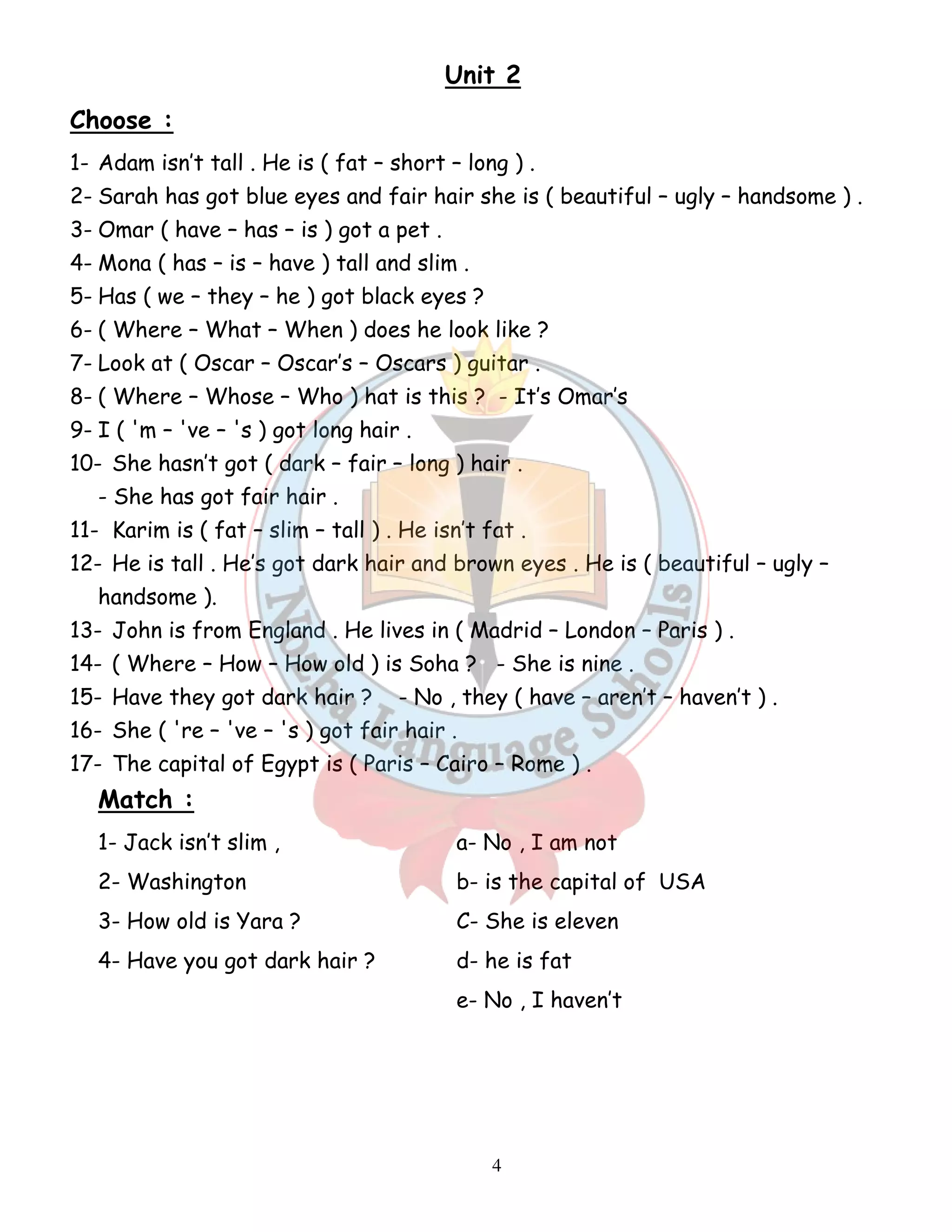 Unit 2 
Choose : 
1- Adam isn’t tall . He is ( fat – short – long ) . 
2- Sarah has got blue eyes and fair hair she is ( beautiful – ugly – handsome ) . 
3- Omar ( have – has – is ) got a pet . 
4- Mona ( has – is – have ) tall and slim . 
5- Has ( we – they – he ) got black eyes ? 
6- ( Where – What – When ) does he look like ? 
7- Look at ( Oscar – Oscar’s – Oscars ) guitar . 
8- ( Where – Whose – Who ) hat is this ? - It’s Omar’s 
9- I ( 'm – 've – 's ) got long hair . 
10- She hasn’t got ( dark – fair – long ) hair . 
4 
- She has got fair hair . 
11- Karim is ( fat – slim – tall ) . He isn’t fat . 
12- He is tall . He’s got dark hair and brown eyes . He is ( beautiful – ugly – 
handsome ). 
13- John is from England . He lives in ( Madrid – London – Paris ) . 
14- ( Where – How – How old ) is Soha ? - She is nine . 
15- Have they got dark hair ? - No , they ( have – aren’t – haven’t ) . 
16- She ( 're – 've – 's ) got fair hair . 
17- The capital of Egypt is ( Paris – Cairo – Rome ) . 
Match : 
1- Jack isn’t slim , a- No , I am not 
2- Washington b- is the capital of USA 
3- How old is Yara ? C- She is eleven 
4- Have you got dark hair ? d- he is fat 
e- No , I haven’t 
 
