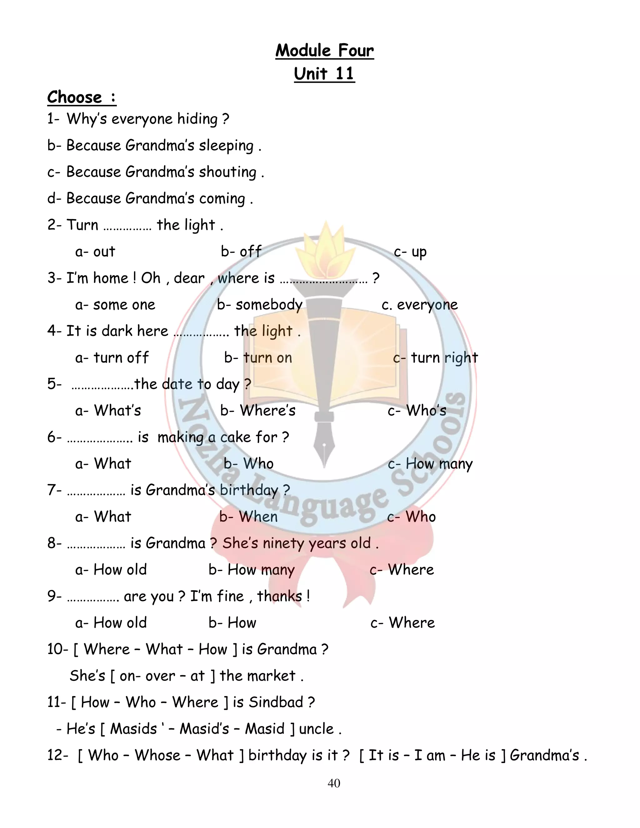 Module Four 
Unit 11 
40 
Choose : 
1- Why’s everyone hiding ? 
b- Because Grandma’s sleeping . 
c- Because Grandma’s shouting . 
d- Because Grandma’s coming . 
2- Turn …………… the light . 
a- out b- off c- up 
3- I’m home ! Oh , dear , where is ……………………… ? 
a- some one b- somebody c. everyone 
4- It is dark here …………….. the light . 
a- turn off b- turn on c- turn right 
5- ……………….the date to day ? 
a- What’s b- Where’s c- Who’s 
6- ……………….. is making a cake for ? 
a- What b- Who c- How many 
7- ……………… is Grandma’s birthday ? 
a- What b- When c- Who 
8- ……………… is Grandma ? She’s ninety years old . 
a- How old b- How many c- Where 
9- ……………. are you ? I’m fine , thanks ! 
a- How old b- How c- Where 
10- [ Where – What – How ] is Grandma ? 
She’s [ on- over – at ] the market . 
11- [ How – Who – Where ] is Sindbad ? 
- He’s [ Masids ‘ – Masid’s – Masid ] uncle . 
12- [ Who – Whose – What ] birthday is it ? [ It is – I am – He is ] Grandma’s . 
 