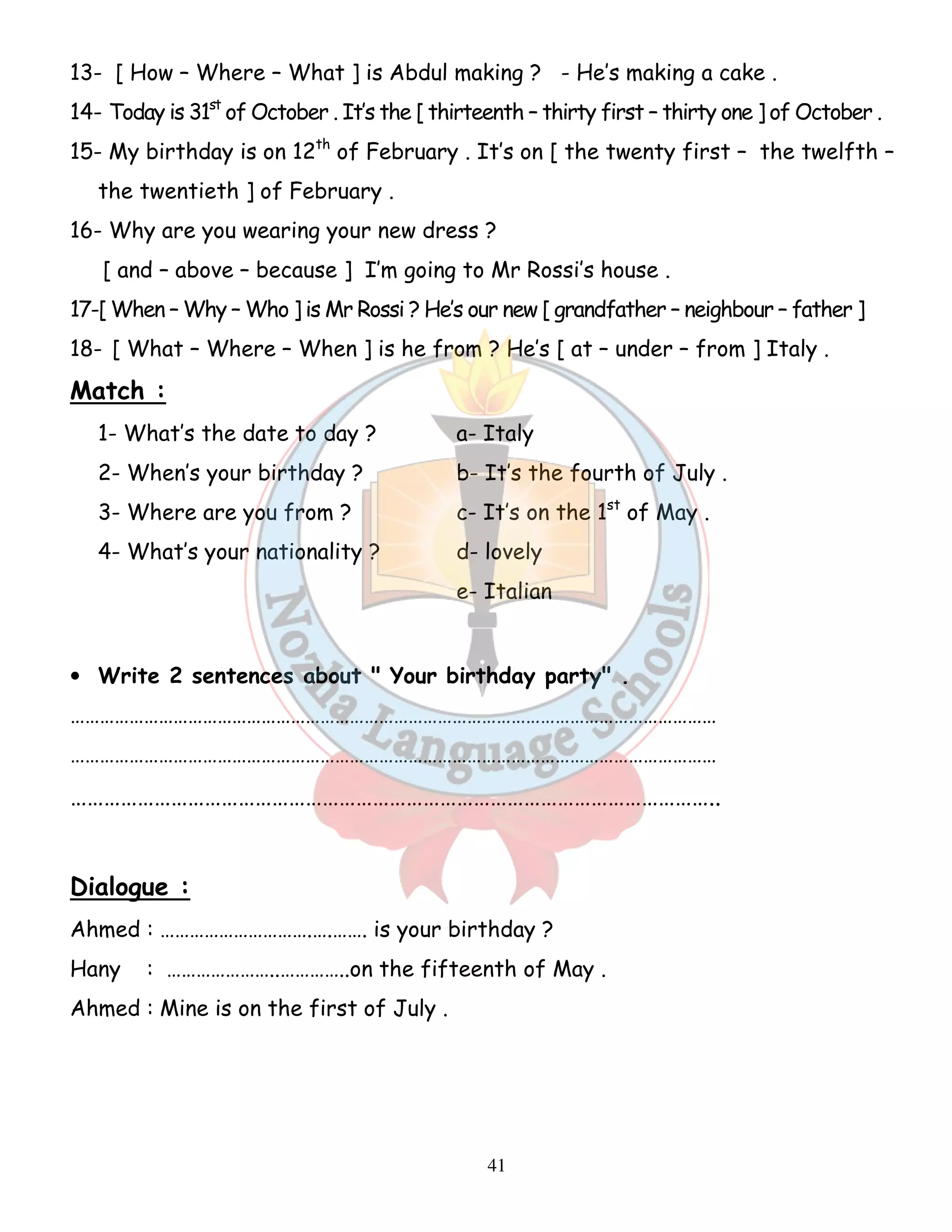13- [ How – Where – What ] is Abdul making ? - He’s making a cake . 
14- Today is 31st of October . It’s the [ thirteenth – thirty first – thirty one ] of October . 
15- My birthday is on 12th of February . It’s on [ the twenty first – the twelfth – 
41 
the twentieth ] of February . 
16- Why are you wearing your new dress ? 
[ and – above – because ] I’m going to Mr Rossi’s house . 
17-[ When – Why – Who ] is Mr Rossi ? He’s our new [ grandfather – neighbour – father ] 
18- [ What – Where – When ] is he from ? He’s [ at – under – from ] Italy . 
Match : 
1- What’s the date to day ? a- Italy 
2- When’s your birthday ? b- It’s the fourth of July . 
3- Where are you from ? c- It’s on the 1st of May . 
4- What’s your nationality ? d- lovely 
e- Italian 
• Write 2 sentences about  Your birthday party . 
…………………………………………………………………………………………………………………… 
…………………………………………………………………………………………………………………… 
…………………………………………………………………………………………………….. 
Dialogue : 
Ahmed : ………………………….….……. is your birthday ? 
Hany : …………………..…………..on the fifteenth of May . 
Ahmed : Mine is on the first of July . 
 
