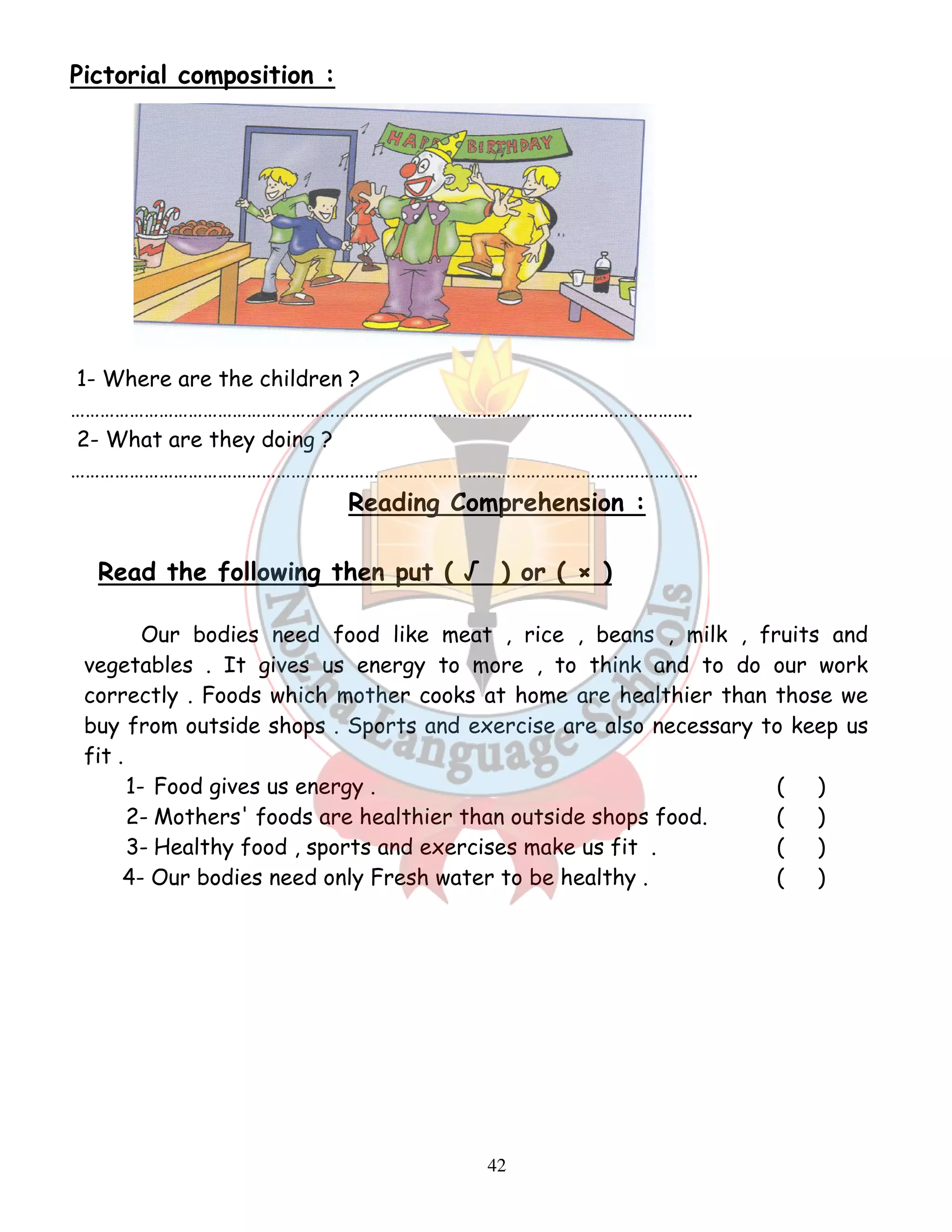 42 
Pictorial composition : 
1- Where are the children ? 
………………………………………………………………………………………………………………. 
2- What are they doing ? 
…………………………………………………………………………………………..…………………… 
Reading Comprehension : 
Read the following then put ( √ ) or ( × ) 
Our bodies need food like meat , rice , beans , milk , fruits and 
vegetables . It gives us energy to more , to think and to do our work 
correctly . Foods which mother cooks at home are healthier than those we 
buy from outside shops . Sports and exercise are also necessary to keep us 
fit . 
1- Food gives us energy . ( ) 
2- Mothers' foods are healthier than outside shops food. ( ) 
3- Healthy food , sports and exercises make us fit . ( ) 
4- Our bodies need only Fresh water to be healthy . ( ) 
