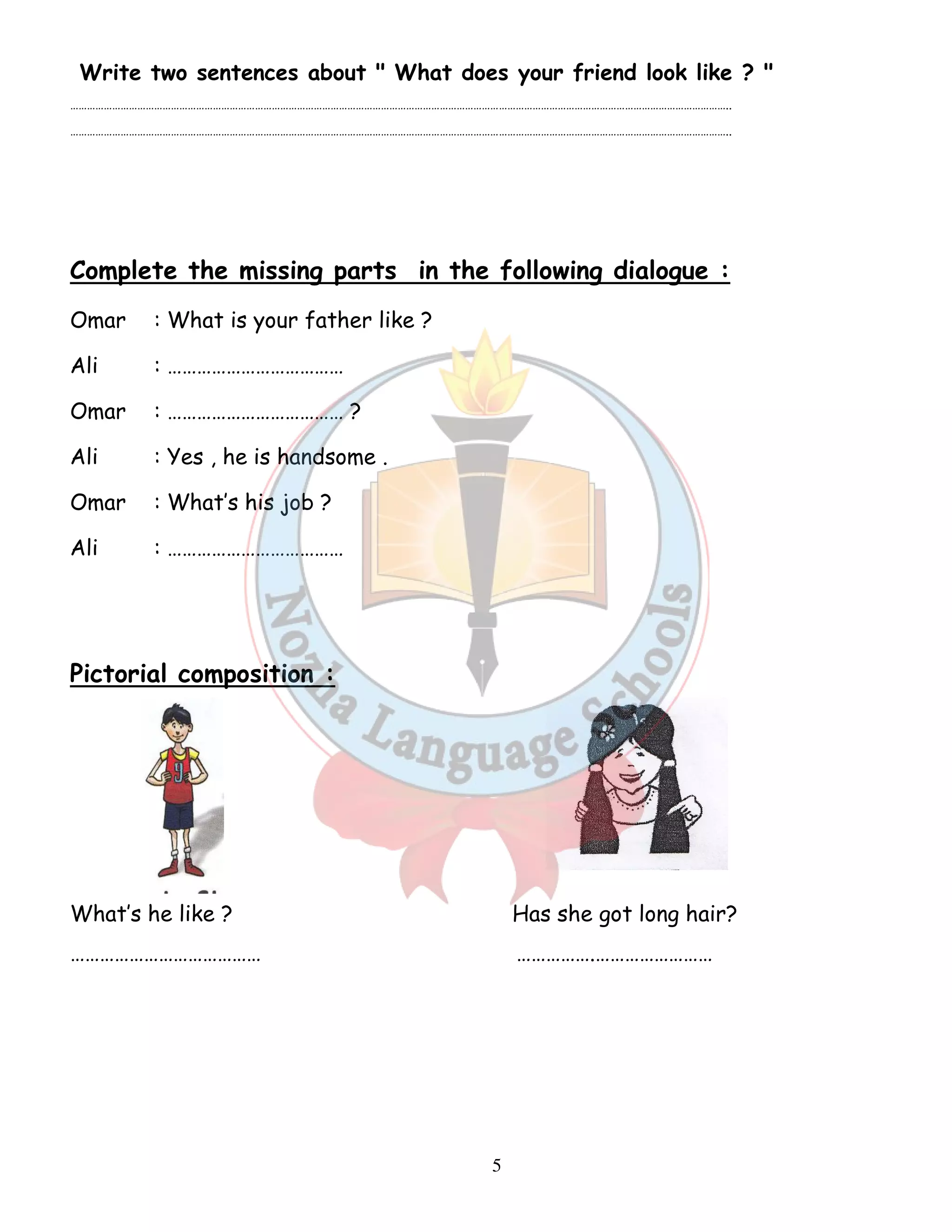 Write two sentences about  What does your friend look like ?  
……………………………………………………………………………………………………………………………………………………………………………………………………………….. 
……………………………………………………………………………………………………………………………………………………………………………………………………………….. 
Complete the missing parts in the following dialogue : 
Omar : What is your father like ? 
Ali : ……………………………… 
Omar : ……………………………… ? 
Ali : Yes , he is handsome . 
Omar : What’s his job ? 
Ali : ……………………………… 
5 
Pictorial composition : 
What’s he like ? Has she got long hair? 
………………………………… …………….…………………… 
 