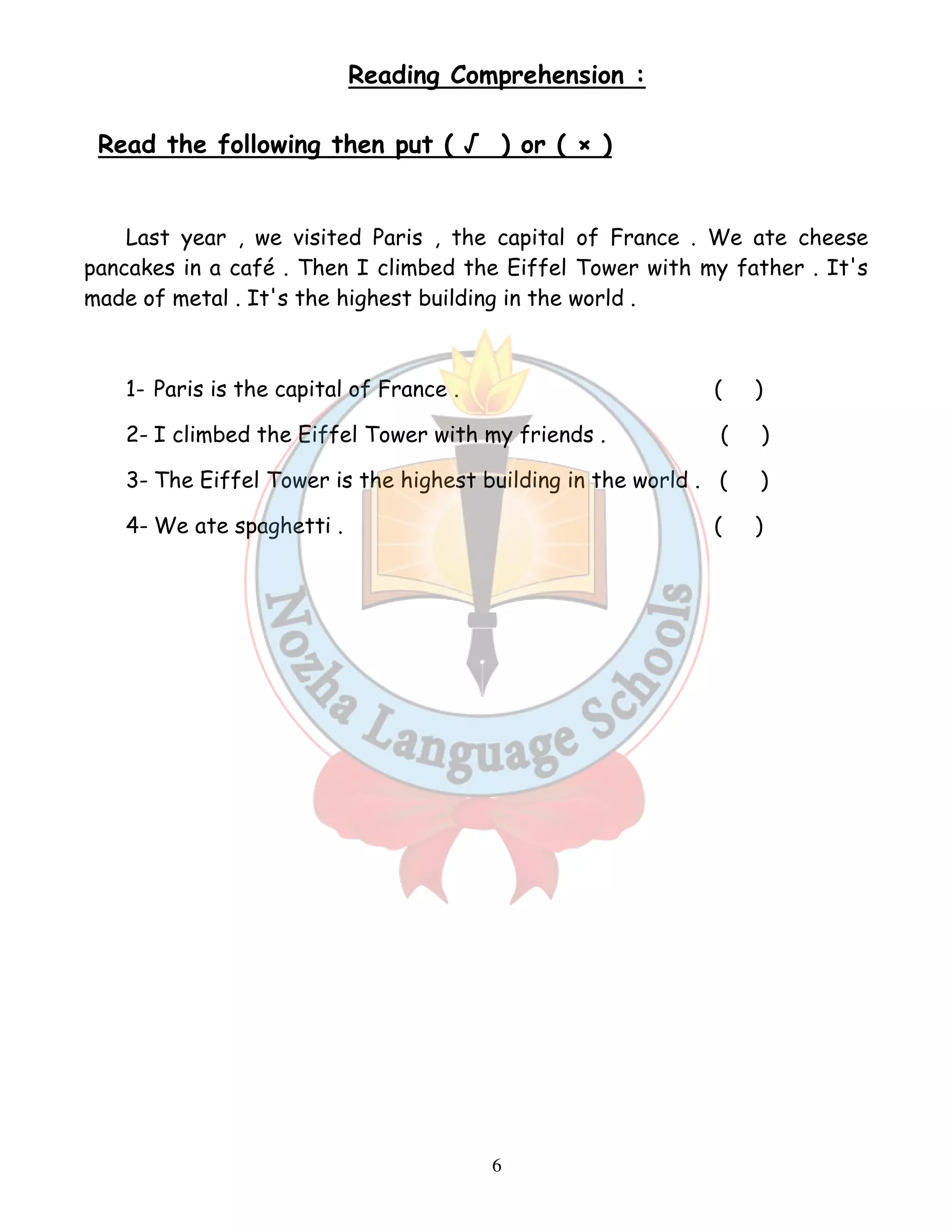 Reading Comprehension : 
Read the following then put ( √ ) or ( × ) 
Last year , we visited Paris , the capital of France . We ate cheese 
pancakes in a café . Then I climbed the Eiffel Tower with my father . It's 
made of metal . It's the highest building in the world . 
1- Paris is the capital of France . ( ) 
2- I climbed the Eiffel Tower with my friends . ( ) 
3- The Eiffel Tower is the highest building in the world . ( ) 
4- We ate spaghetti . ( ) 
6 
 