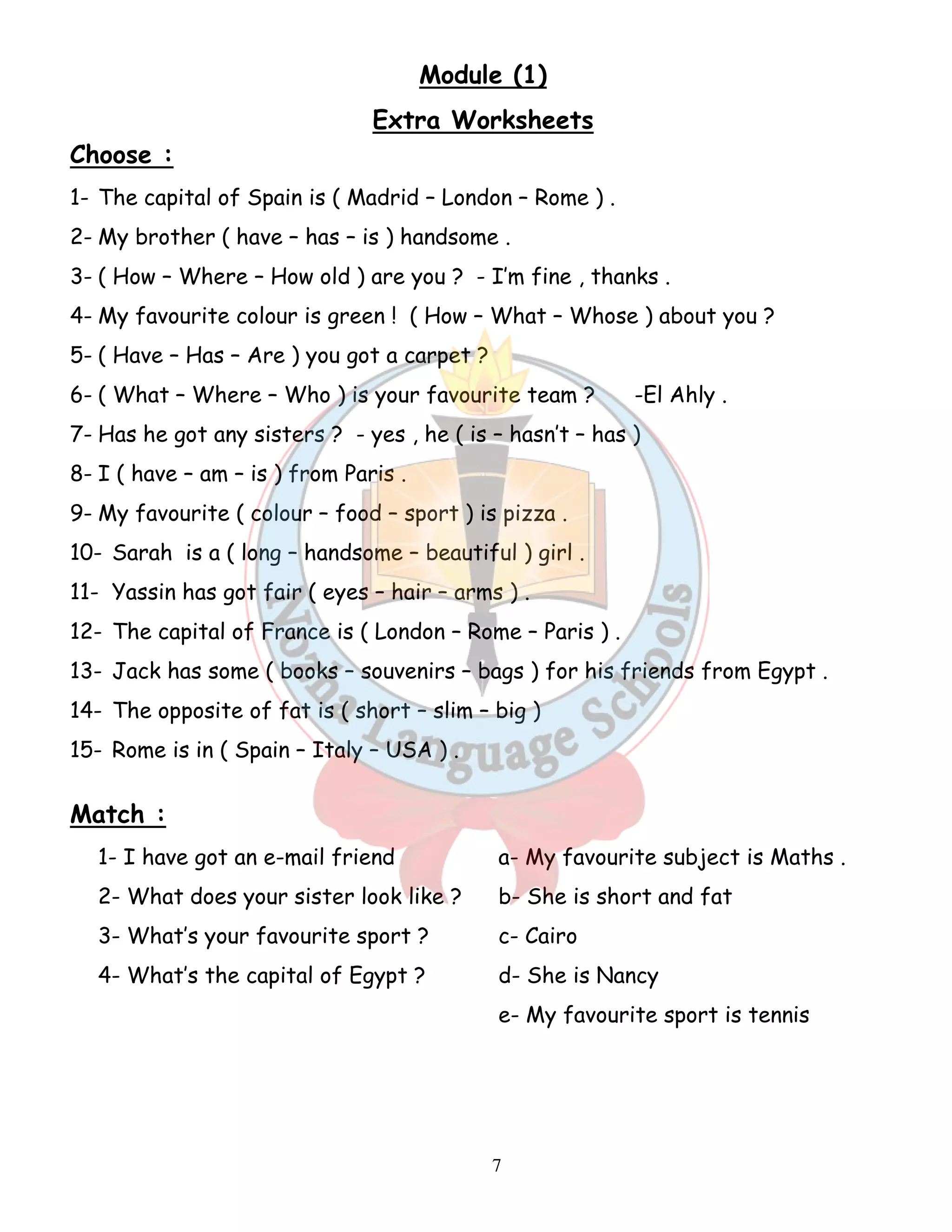 Module (1) 
Extra Worksheets 
Choose : 
1- The capital of Spain is ( Madrid – London – Rome ) . 
2- My brother ( have – has – is ) handsome . 
3- ( How – Where – How old ) are you ? - I’m fine , thanks . 
4- My favourite colour is green ! ( How – What – Whose ) about you ? 
5- ( Have – Has – Are ) you got a carpet ? 
6- ( What – Where – Who ) is your favourite team ? -El Ahly . 
7- Has he got any sisters ? - yes , he ( is – hasn’t – has ) 
8- I ( have – am – is ) from Paris . 
9- My favourite ( colour – food – sport ) is pizza . 
10- Sarah is a ( long – handsome – beautiful ) girl . 
11- Yassin has got fair ( eyes – hair – arms ) . 
12- The capital of France is ( London – Rome – Paris ) . 
13- Jack has some ( books – souvenirs – bags ) for his friends from Egypt . 
14- The opposite of fat is ( short – slim – big ) 
15- Rome is in ( Spain – Italy – USA ) . 
7 
Match : 
1- I have got an e-mail friend a- My favourite subject is Maths . 
2- What does your sister look like ? b- She is short and fat 
3- What’s your favourite sport ? c- Cairo 
4- What’s the capital of Egypt ? d- She is Nancy 
e- My favourite sport is tennis 
 
