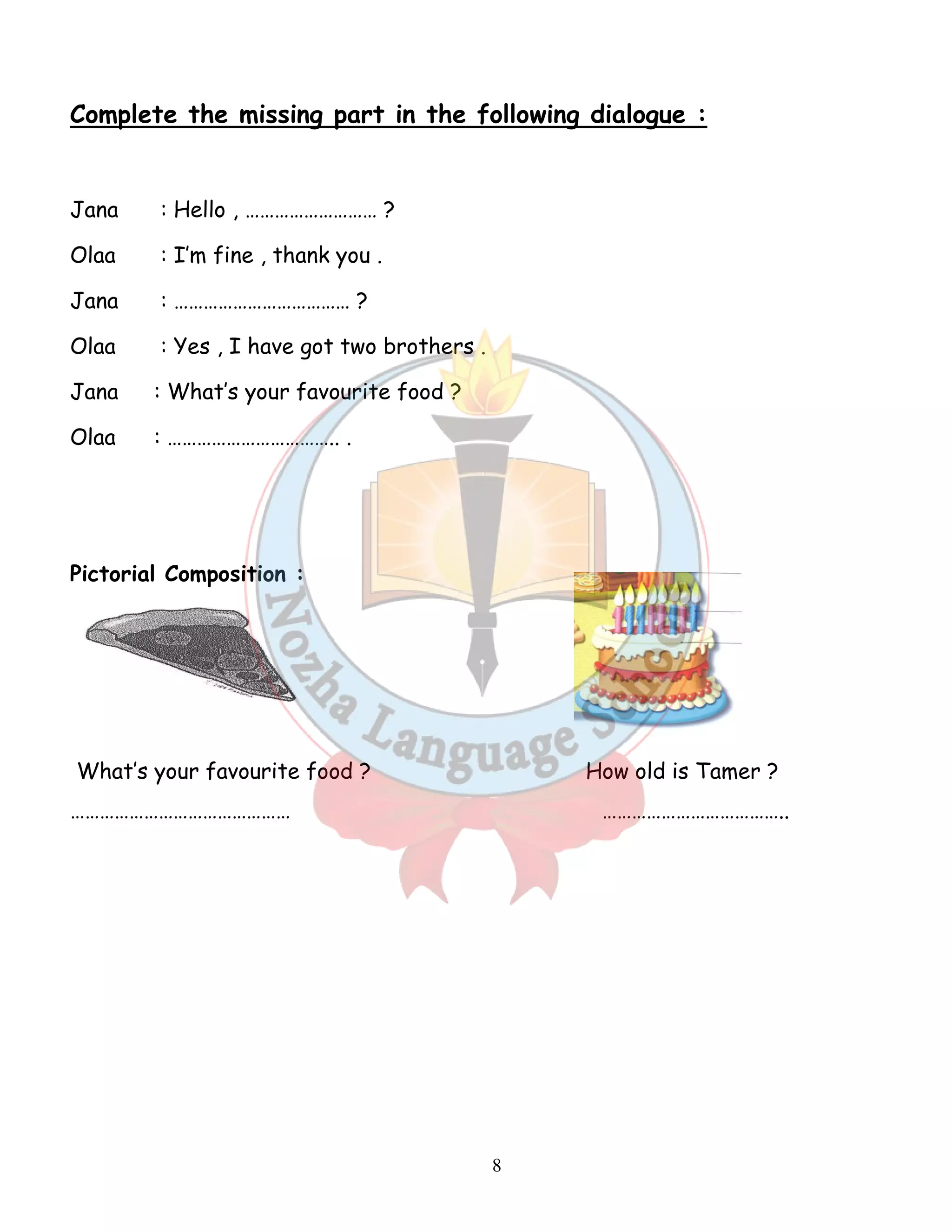 Complete the missing part in the following dialogue : 
8 
Jana : Hello , ……………………… ? 
Olaa : I’m fine , thank you . 
Jana : ……………………………… ? 
Olaa : Yes , I have got two brothers . 
Jana : What’s your favourite food ? 
Olaa : …………………………….. . 
Pictorial Composition : 
What’s your favourite food ? How old is Tamer ? 
……………………………………… ……………………………….. 
 