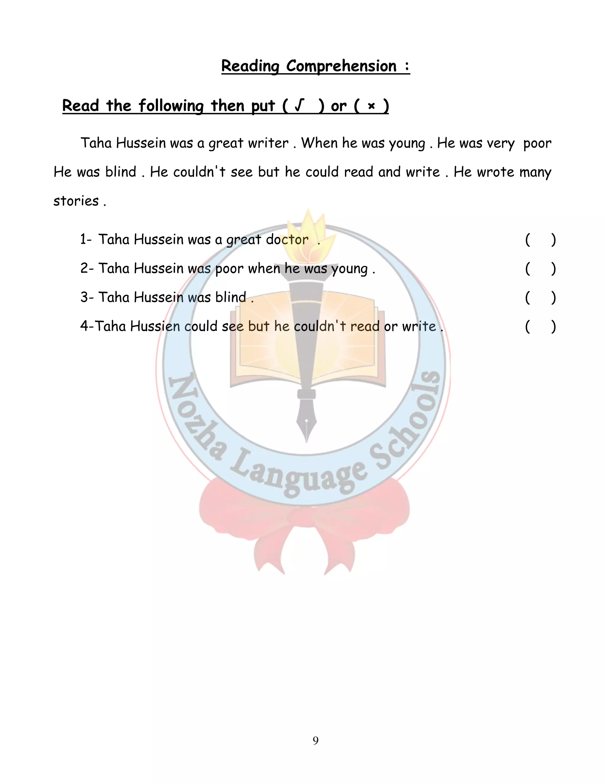 Reading Comprehension : 
Read the following then put ( √ ) or ( × ) 
Taha Hussein was a great writer . When he was young . He was very poor 
He was blind . He couldn't see but he could read and write . He wrote many 
stories . 
1- Taha Hussein was a great doctor . ( ) 
2- Taha Hussein was poor when he was young . ( ) 
3- Taha Hussein was blind . ( ) 
4-Taha Hussien could see but he couldn't read or write . ( ) 
9 
 